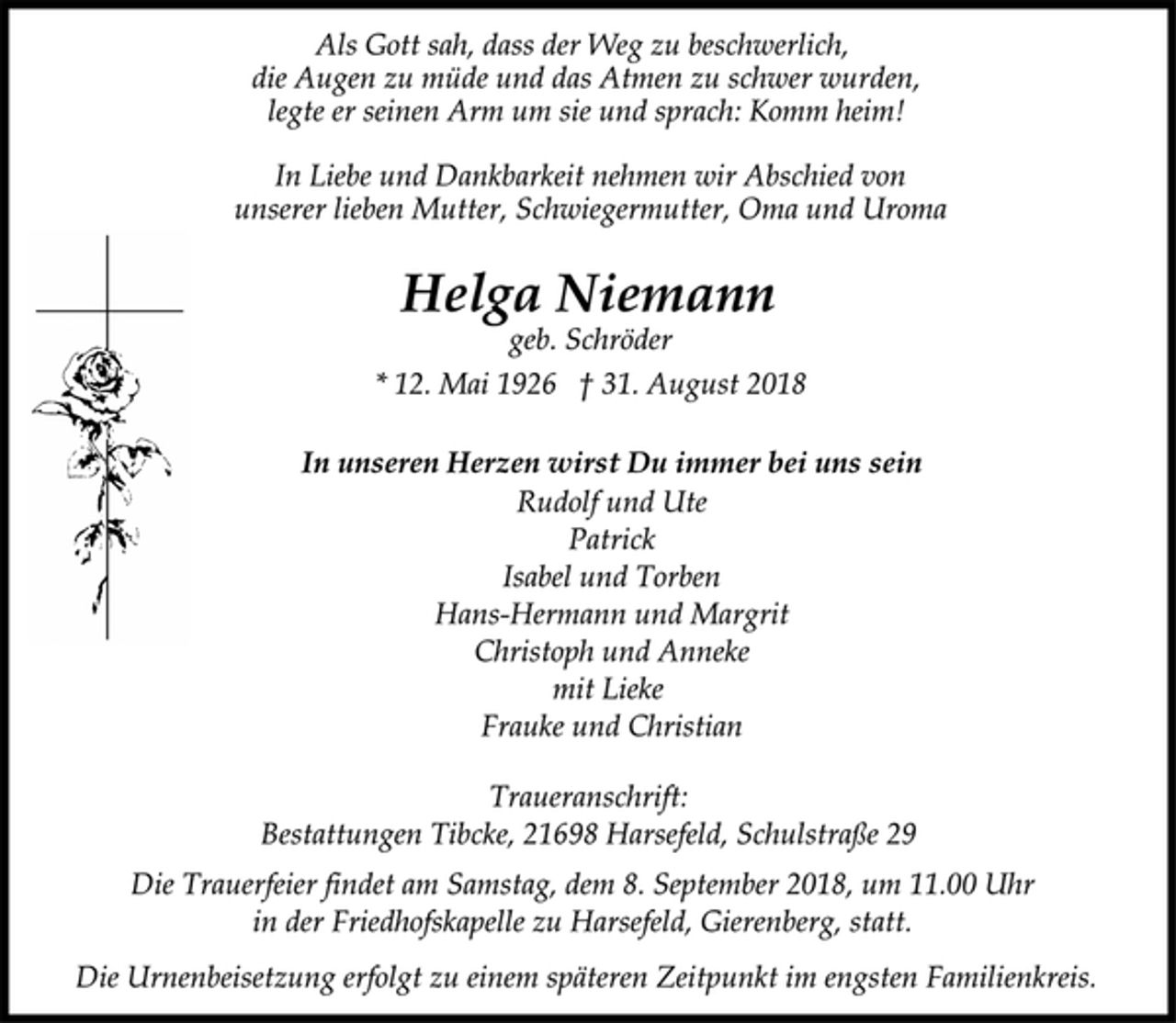 <p>Als Gott sah, dass der Weg zu beschwerlich,<br />die Augen zu müde und das Atmen zu schwer wurden,<br />legte er seinen Arm um sie und sprach: Komm heim!<br />In Liebe und Dankbarkeit nehmen wir Abschied von<br />unserer lieben Mutter, Schwiegermutter, Oma und Uroma<br />Helga Niemann<br />geb. Schröder<br />* 12. Mai 1926 † 31. August 2018<br />In unseren Herzen wirst Du immer bei uns sein<br />Rudolf und Ute<br />Patrick<br />Isabel und Torben<br />Hans-Hermann und Margrit<br />Christoph und Anneke<br />mit Lieke<br />Frauke und Christian<br />Traueranschrift:<br />Bestattungen Tibcke, 21698 Harsefeld, Schulstraße 29<br />Die Trauerfeier findet am Samstag, dem 8. September 2018, um 11.00 Uhr<br />in der Friedhofskapelle zu Harsefeld, Gierenberg, statt.<br />Die Urnenbeisetzung erfolgt zu einem späteren Zeitpunkt im engsten Familienkreis.</p>