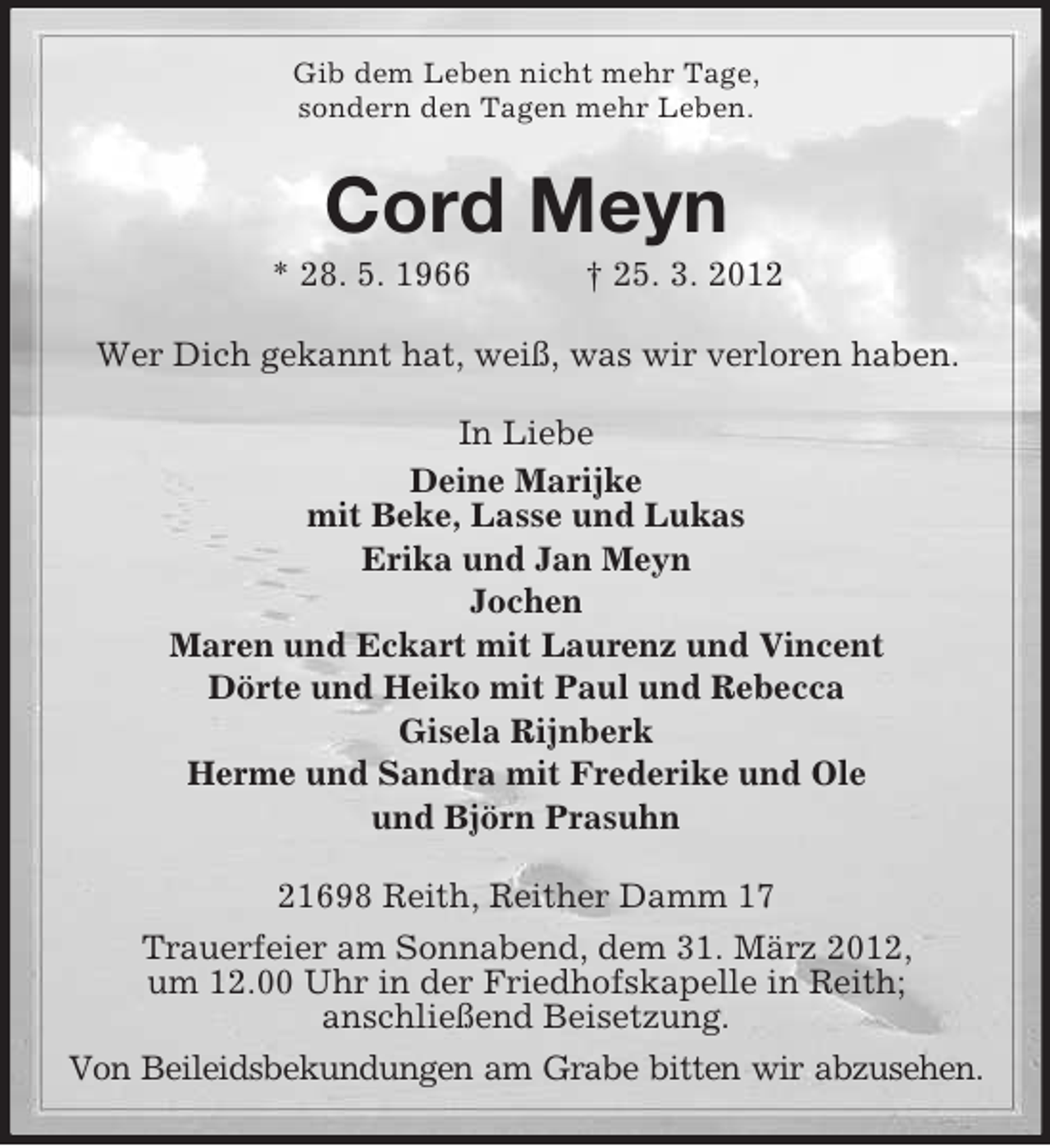 <p>Gib dem Leben nicht mehr Tage,<br />sondern den Tagen mehr Leben.</p><p>Cord Meyn<br />* 28. 5. 1966</p><p>† 25. 3. 2012</p><p>Wer Dich gekannt hat, weiß, was wir verloren haben.<br />In Liebe<br />Deine Marijke<br />mit Beke, Lasse und Lukas<br />Erika und Jan Meyn<br />Jochen<br />Maren und Eckart mit Laurenz und Vincent<br />Dörte und Heiko mit Paul und Rebecca<br />Gisela Rijnberk<br />Herme und Sandra mit Frederike und Ole<br />und Björn Prasuhn<br />21698 Reith, Reither Damm 17<br />Trauerfeier am Sonnabend, dem 31. März 2012,<br />um 12.00 Uhr in der Friedhofskapelle in Reith;<br />anschließend Beisetzung.<br />Von Beileidsbekundungen am Grabe bitten wir abzusehen.</p>