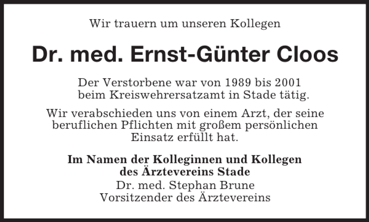 <p>Wir trauern um unseren Kollegen<br />Dr. med. Ernst-Günter Cloos<br />Der Verstorbene war von 1989 bis 2001<br />beim Kreiswehrersatzamt in Stade tätig.<br />Wir verabschieden uns von einem Arzt, der seine<br />beruflichen Pflichten mit großem persönlichen<br />Einsatz erfüllt hat.<br />Im Namen der Kolleginnen und Kollegen<br />des Ärztevereins Stade<br />Dr. med. Stephan Brune<br />Vorsitzender des Ärztevereins</p>