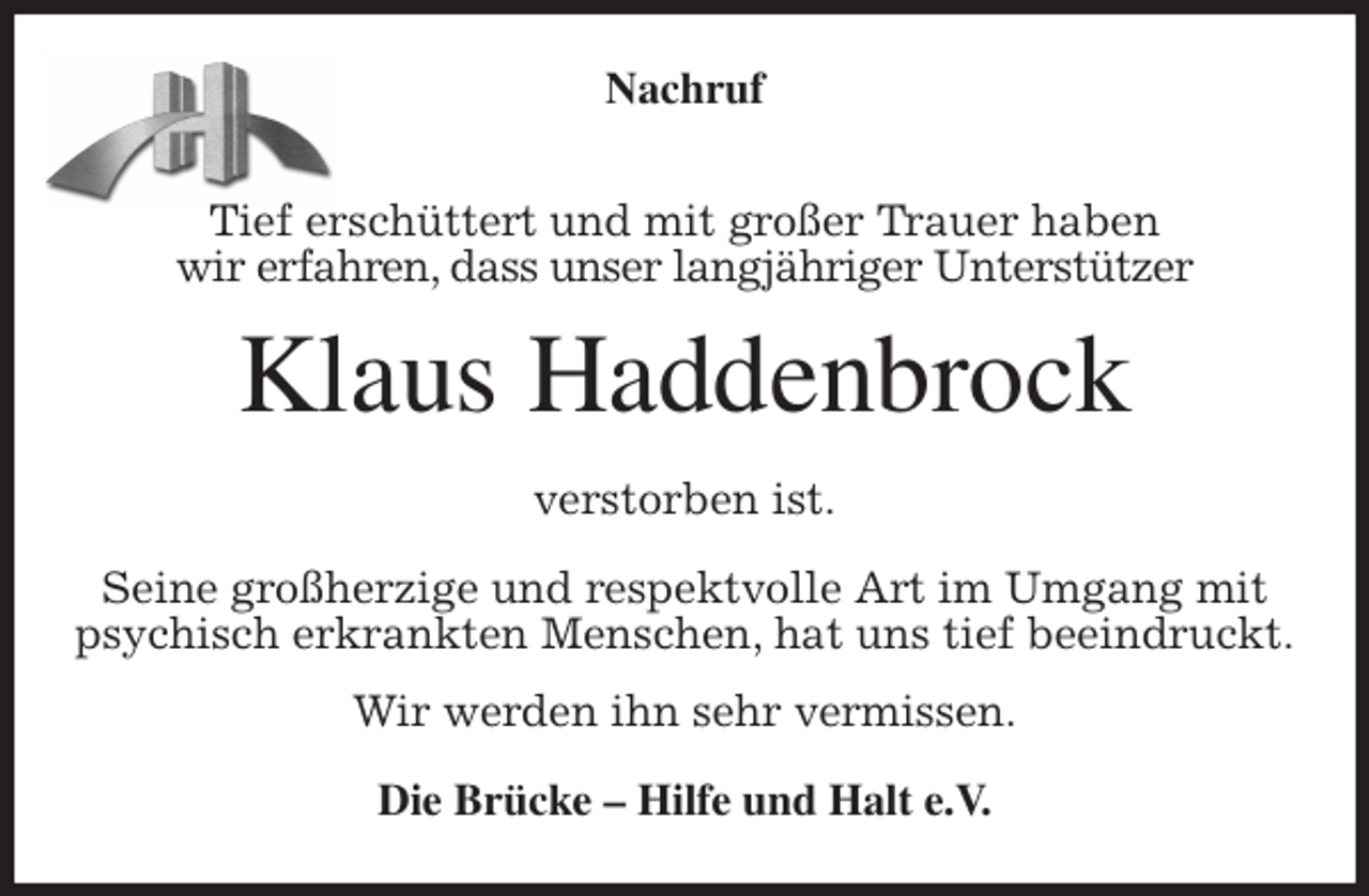 <p>Nachruf</p>
<p>Tief erschüttert und mit großer Trauer haben<br />wir erfahren, dass unser langjähriger Unterstützer<br />Klaus Haddenbrock<br />verstorben ist.</p>
<p>Seine großherzige und respektvolle Art im Umgang mit<br />psychisch erkrankten Menschen, hat uns tief beeindruckt.<br />Wir werden ihn sehr vermissen.<br />Die Brücke - Hilfe und Halt e.V.</p>