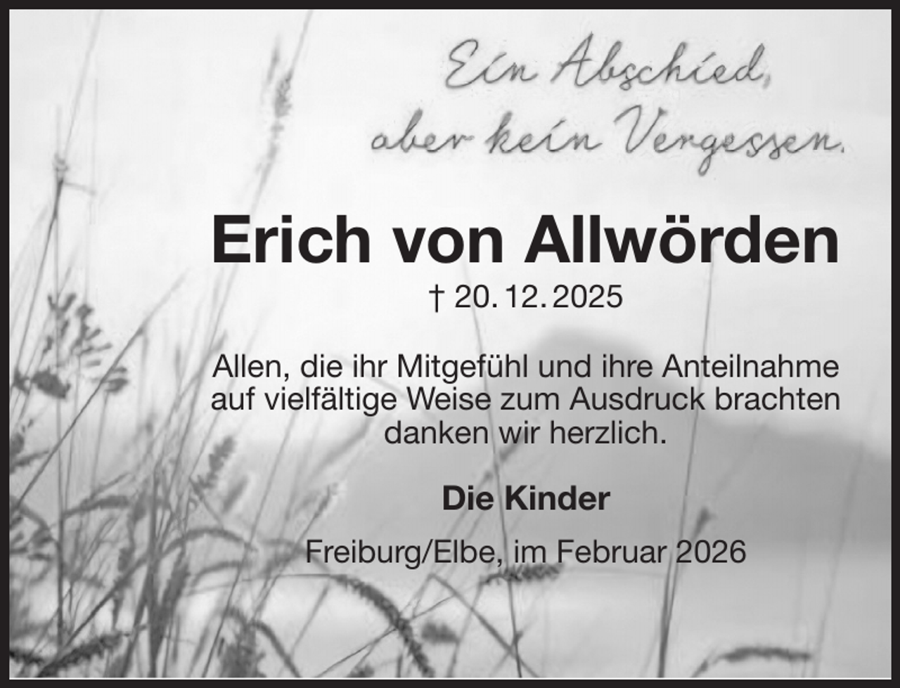 <p>Erich von Allwörden<br />† 20. 12. 2025</p><p>Allen, die ihr Mitgefühl und ihre Anteilnahme auf vielfältige Weise zum Ausdruck brachten<br />danken wir herzlich.</p><p>Die Kinder</p><p>Freiburg/Elbe, im Februar 2026</p>