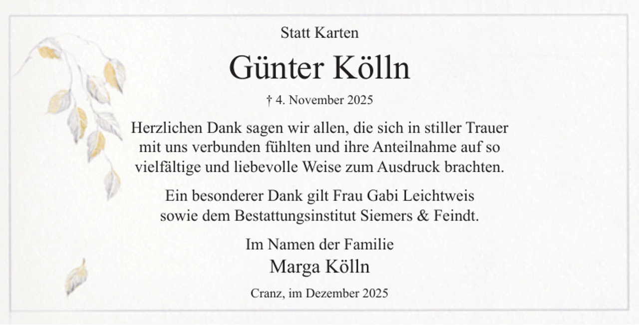 <p>Statt Karten</p><p>Günter Kölln<br />† 4. November 2025</p><p>Herzlichen Dank sagen wir allen, die sich in stiller Trauer<br />mit uns verbunden fühlten und ihre Anteilnahme auf so<br />vielfältige und liebevolle Weise zum Ausdruck brachten.<br />Ein besonderer Dank gilt Frau Gabi Leichtweis<br />sowie dem Bestattungsinstitut Siemers &amp; Feindt.<br />Im Namen der Familie</p><p>Marga Kölln</p><p>Cranz, im Dezember 2025</p>