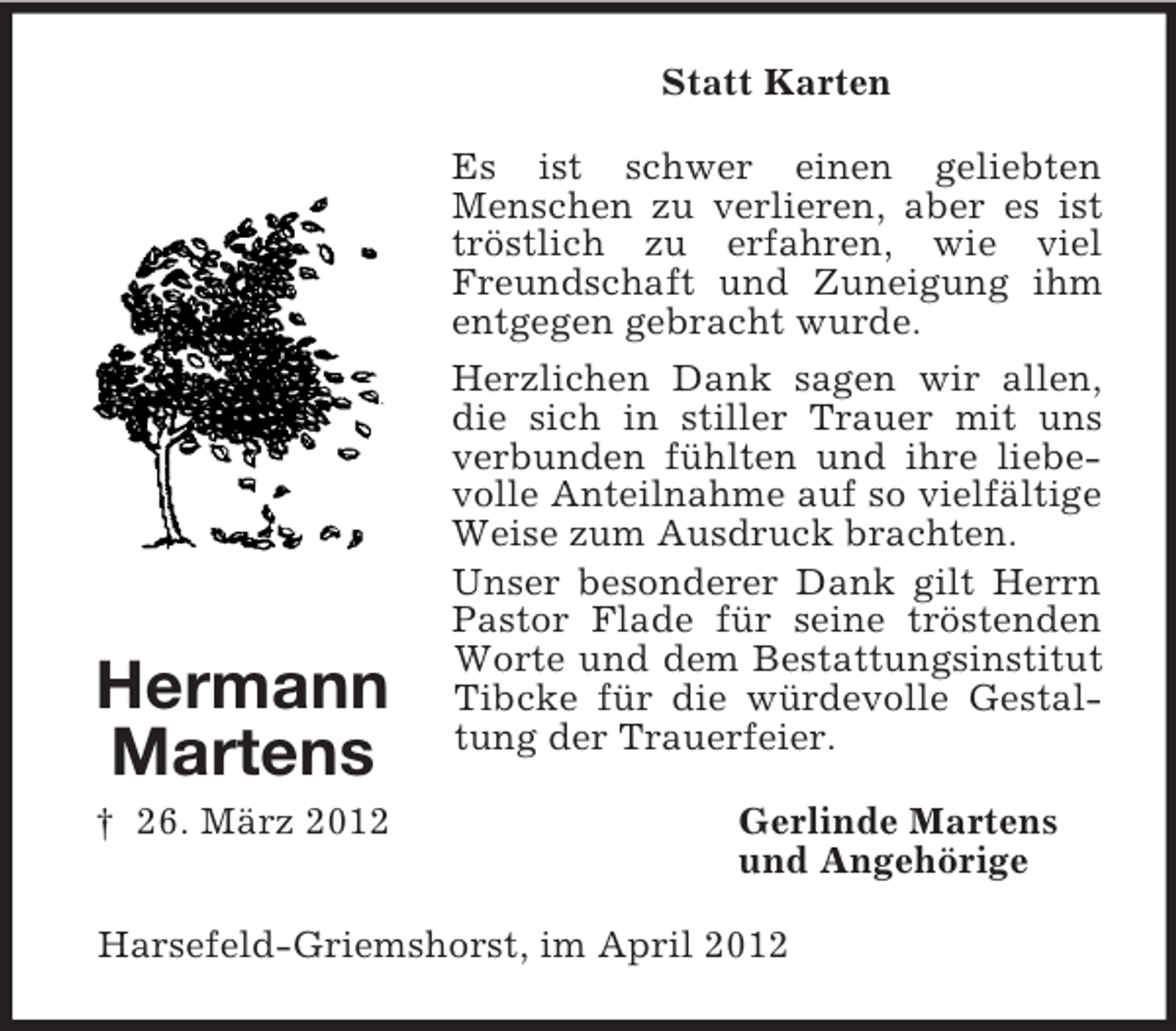 <p>Statt Karten<br />Es ist schwer einen geliebten<br />Menschen zu verlieren, aber es ist<br />tröstlich zu erfahren, wie viel<br />Freundschaft und Zuneigung ihm<br />entgegen gebracht wurde.</p><p>Hermann<br />Martens<br />† 26. März 2012</p><p>Herzlichen Dank sagen wir allen,<br />die sich in stiller Trauer mit uns<br />verbunden fühlten und ihre liebevolle Anteilnahme auf so vielfältige<br />Weise zum Ausdruck brachten.<br />Unser besonderer Dank gilt Herrn<br />Pastor Flade für seine tröstenden<br />Worte und dem Bestattungsinstitut<br />Tibcke für die würdevolle Gestaltung der Trauerfeier.<br />Gerlinde Martens<br />und Angehörige</p><p>Harsefeld-Griemshorst, im April 2012</p>