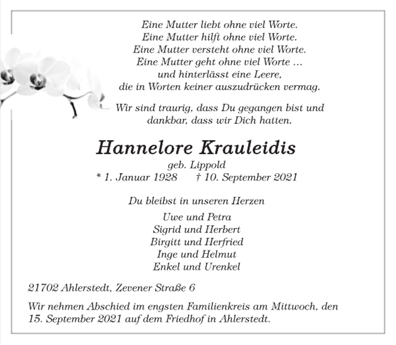 <p>Eine Mutter liebt ohne viel Worte.<br />Eine Mutter hilft ohne viel Worte.<br />Eine Mutter versteht ohne viel Worte.<br />Eine Mutter geht ohne viel Worte …<br />und hinterlässt eine Leere,<br />die in Worten keiner auszudrücken vermag.<br />Wir sind traurig, dass Du gegangen bist und<br />dankbar, dass wir Dich hatten.<br />Hannelore Krauleidis<br />geb. Lippold<br />* 1. Januar 1928 † 10. September 2021<br />Du bleibst in unseren Herzen<br />Uwe und Petra<br />Sigrid und Herbert<br />Birgitt und Herfried<br />Inge und Helmut<br />Enkel und Urenkel<br />21702 Ahlerstedt, Zevener Straße 6<br />Wir nehmen Abschied im engsten Familienkreis am Mittwoch, den<br />15. September 2021 auf dem Friedhof in Ahlerstedt.</p>