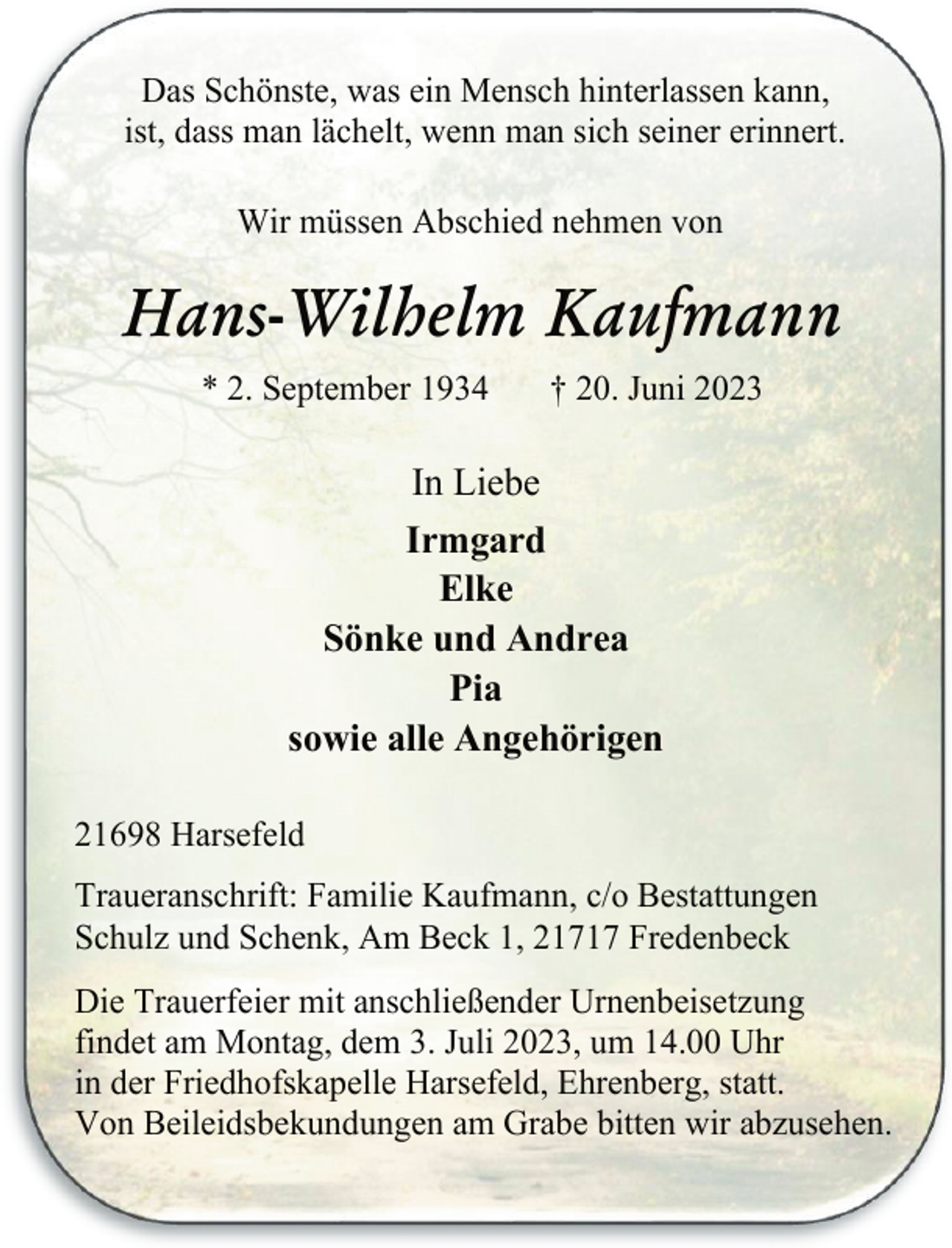 <p>Das Schönste, was ein Mensch hinterlassen kann,<br />ist, dass man lächelt, wenn man sich seiner erinnert.<br />Wir müssen Abschied nehmen von<br />Hans-Wilhelm Kaufmann<br />* 2. September 1934 + 20. Juni 2023<br />In Liebe<br />Irmgard<br />Elke<br />Sönke und Andrea<br />Pia<br />sowie alle Angehörigen<br />21698 Harsefeld<br />Traueranschrift: Familie Kaufmann, c/o Bestattungen<br />Schulz und Schenk, Am Beck 1, 21717 Fredenbeck<br />Die Trauerfeier mit anschließender Urnenbeisetzung<br />findet am Montag, dem 3. Juli 2023, um 14.00 Uhr<br />in der Friedhofskapelle Harsefeld, Ehrenberg, statt.<br />Von Beileidsbekundungen am Grabe bitten wir abzusehen.</p>