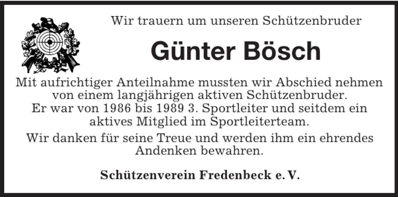<p>Wir trauern um unseren Schützenbruder</p><p>Günter Bösch<br />Mit aufrichtiger Anteilnahme mussten wir Abschied nehmen<br />von einem langjährigen aktiven Schützenbruder.<br />Er war von 1986 bis 1989 3. Sportleiter und seitdem ein<br />aktives Mitglied im Sportleiterteam.<br />Wir danken für seine Treue und werden ihm ein ehrendes<br />Andenken bewahren.<br />Schützenverein Fredenbeck e. V.</p>