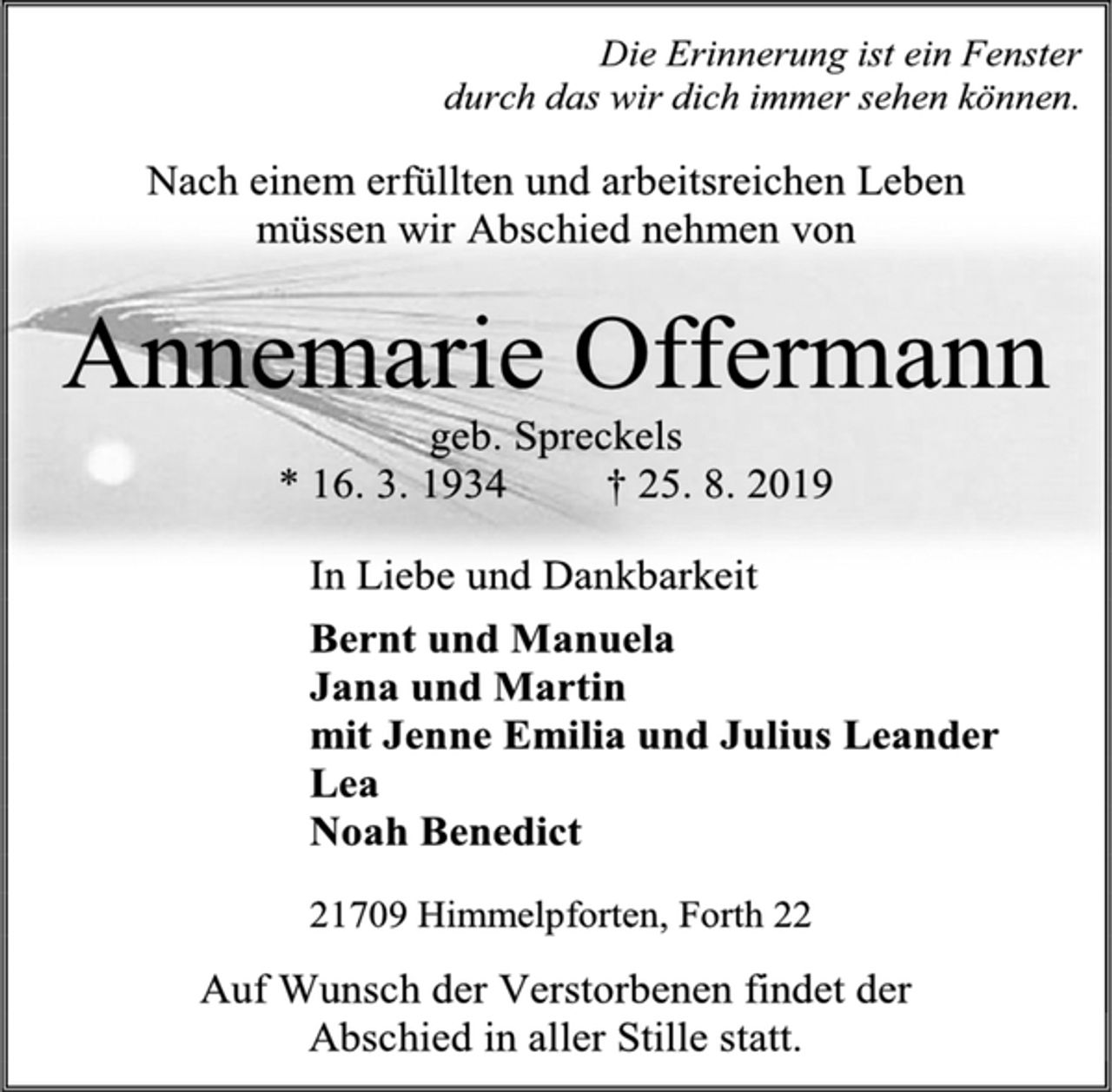 <p>Die Erinnerung ist ein Fenster<br />durch das wir dich immer sehen können.<br />Nach einem erfüllten und arbeitsreichen Leben<br />müssen wir Abschied nehmen von<br />Annemarie Offermann<br />geb. Spreckels<br />* 16. 3. 1934 † 25. 8. 2019<br />In Liebe und Dankbarkeit<br />Bernt und Manuela<br />Jana und Martin<br />mit Jenne Emilia und Julius Leander<br />Lea<br />Noah Benedict<br />21709 Himmelpforten, Forth 22<br />Auf Wunsch der Verstorbenen findet der<br />Abschied in aller Stille statt.</p>