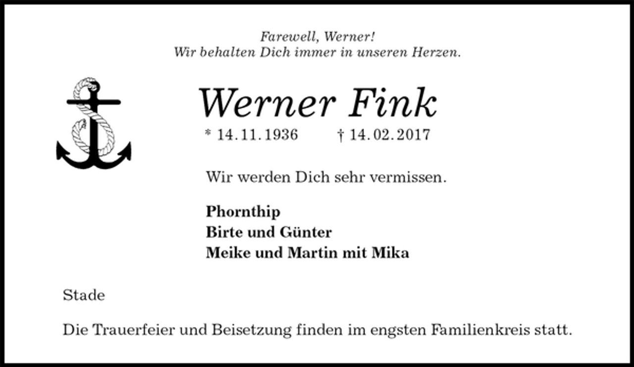 <p>Farewell, Werner!<br />Wir behalten Dich immer in unseren Herzen.<br />Werner Fink<br />* 14. 11. 1936 † 14. 02. 2017<br />Wir werden Dich sehr vermissen.</p><p>Phornthip<br />Birte und Günter<br />Meike und Martin mit Mika<br />Stade</p><p>Die Trauerfeier und Beisetzung finden im engsten Familienkreis statt.</p>