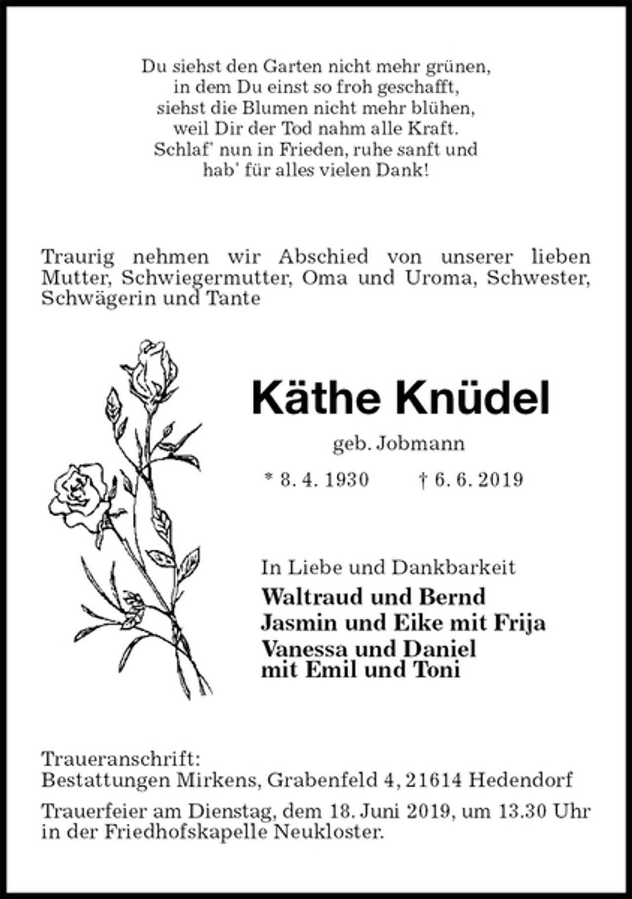 <p>Du siehst den Garten nicht mehr grünen,<br />in dem Du einst so froh geschafft,<br />siehst die Blumen nicht mehr blühen,<br />weil Dir der Tod nahm alle Kraft.<br />Schlaf' nun in Frieden, ruhe sanft und<br />hab' für alles vielen Dank!<br />Traurig nehmen wir Abschied von unserer lieben<br />Mutter, Schwiegermutter, Oma und Uroma, Schwester,<br />Schwägerin und Tante<br />Käthe Knüdel<br />geb. Jobmann<br />* 8. 4. 1930 † 6. 6. 2019<br />In Liebe und Dankbarkeit<br />Waltraud und Bernd<br />Jasmin und Eike mit Frija<br />Vanessa und Daniel<br />mit Emil und Toni<br />Traueranschrift:<br />Bestattungen Mirkens, Grabenfeld 4, 21614 Hedendorf<br />Trauerfeier am Dienstag, dem 18. Juni 2019, um 13.30 Uhr in der Friedhofskapelle Neukloster.</p>