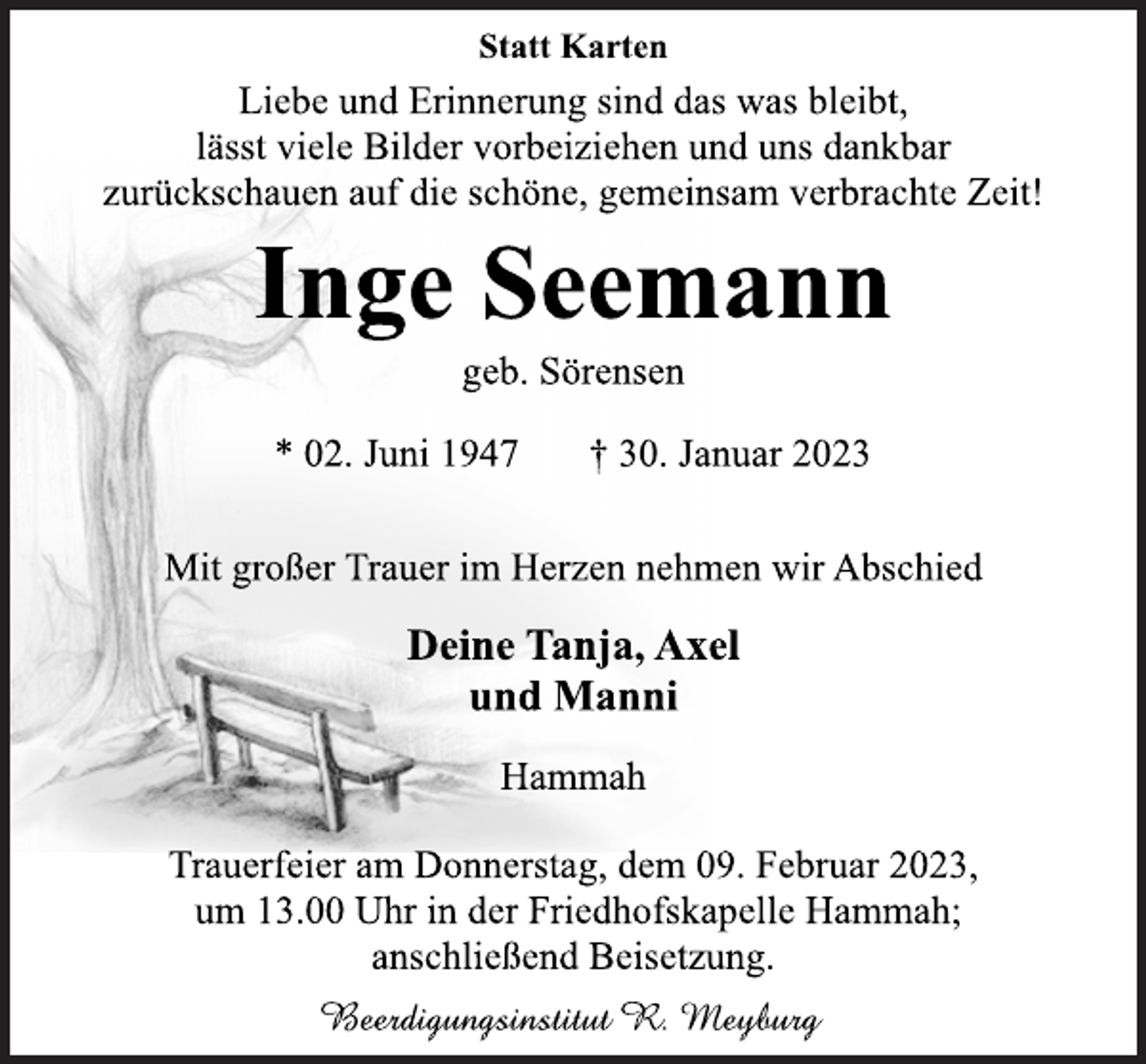 <p>Statt Karten<br />Liebe und Erinnerung sind das was bleibt,<br />lässt viele Bilder vorbeiziehen und uns dankbar<br />zurückschauen auf die schöne, gemeinsam verbrachte Zeit!<br />Inge Seemann<br />geb. Sörensen<br />* 02. Juni 1947 † 30. Januar 2023<br />Mit großer Trauer im Herzen nehmen wir Abschied<br />Deine Tanja, Axel<br />und Manni<br />Hammah<br />Trauerfeier am Donnerstag, dem 09. Februar 2023,<br />um 13.00 Uhr in der Friedhofskapelle Hammah;<br />anschließend Beisetzung.<br />Beerdigungsinstitut R. Meyburg</p>