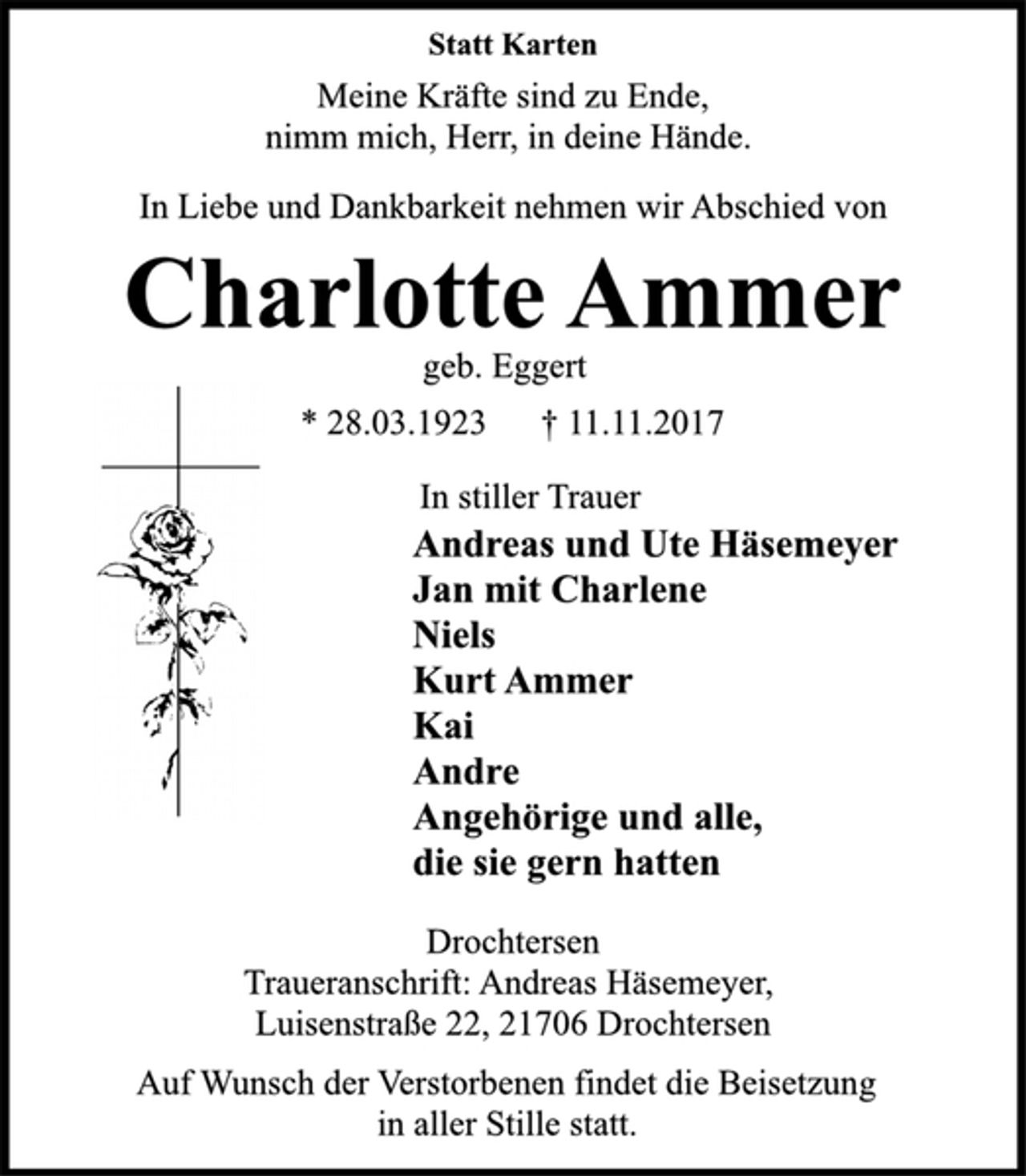 <p>Statt Karten<br />Meine Kräfte sind zu Ende,<br />nimm mich, Herr, in deine Hände.<br />In Liebe und Dankbarkeit nehmen wir Abschied von<br />Charlotte Ammer<br />geb. Eggert<br />* 28.03.1923 † 11.11.2017<br />In stiller Trauer<br />Andreas und Ute Häsemeyer<br />Jan mit Charlene<br />Niels<br />Kurt Ammer<br />Kai<br />Andre<br />Angehörige und alle,<br />die sie gern hatten<br />Drochtersen<br />Traueranschrift: Andreas Häsemeyer,<br />Luisenstraße 22, 21706 Drochtersen<br />Auf Wunsch der Verstorbenen findet die Beisetzung<br />in aller Stille statt.</p>