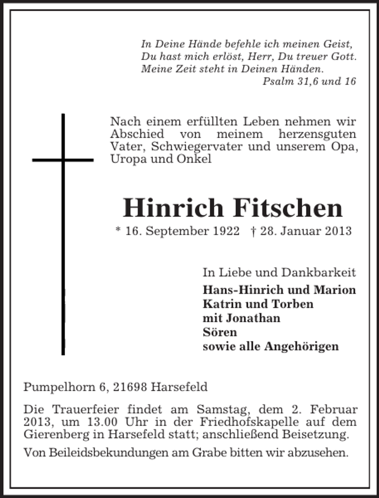 <p>In Deine Hände befehle ich meinen Geist,<br />Du hast mich erlöst, Herr, Du treuer Gott.<br />Meine Zeit steht in Deinen Händen.<br />Psalm 31,6 und 16</p><p>Nach einem erfüllten Leben nehmen wir<br />Abschied von meinem herzensguten<br />Vater, Schwiegervater und unserem Opa,<br />Uropa und Onkel</p><p>Hinrich Fitschen<br />* 16. September 1922 † 28. Januar 2013<br />In Liebe und Dankbarkeit<br />Hans-Hinrich und Marion<br />Katrin und Torben<br />mit Jonathan<br />Sören<br />sowie alle Angehörigen<br />Pumpelhorn 6, 21698 Harsefeld<br />Die Trauerfeier findet am Samstag, dem 2. Februar<br />2013, um 13.00 Uhr in der Friedhofskapelle auf dem<br />Gierenberg in Harsefeld statt; anschließend Beisetzung.<br />Von Beileidsbekundungen am Grabe bitten wir abzusehen.</p>