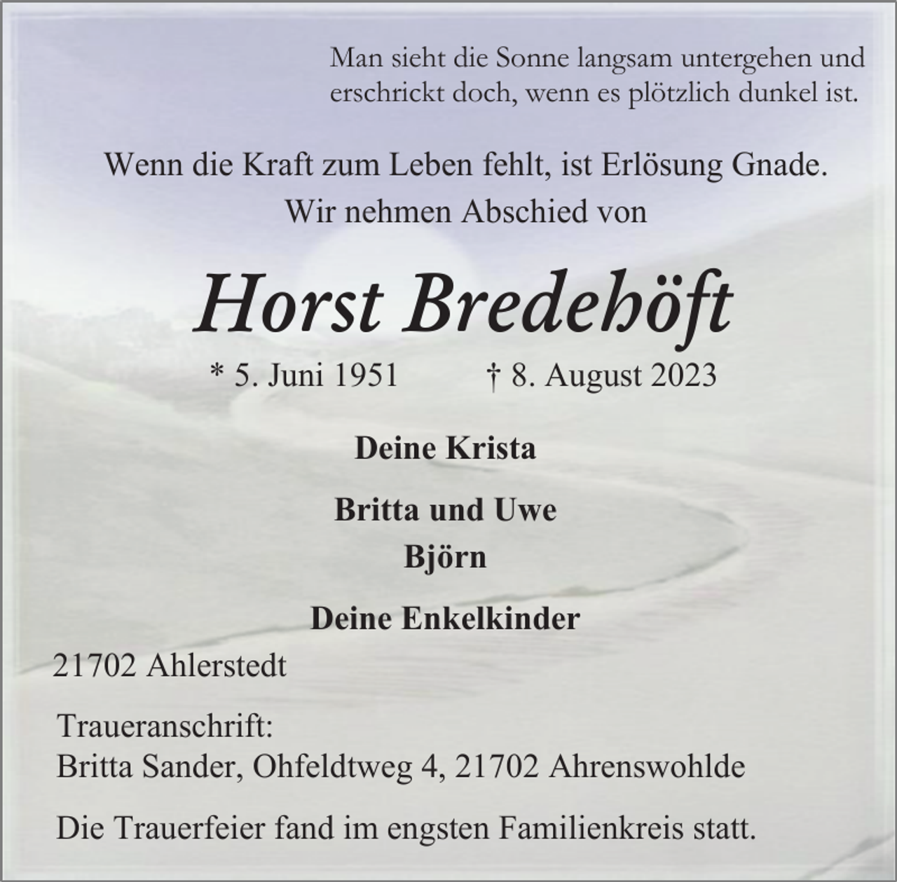 <p>Man sieht die Sonne langsam untergehen und<br />echrickt doch, wenn es plötzlich dunkel ist.<br />Wenn die Kraft zum Leben fehlt, ist Erlösung Gnade.<br />Wir nehmen Abschied von<br />Horst Bredehöft<br />*5. Juni 1951 +8. August 2023<br />Deine Krista<br />Britta und Uwe<br />Björn<br />Deine Enkelkinder<br />21702 Ahlerstedt<br />Traueranschrift:<br />Britta Sander, Ohfeldtweg 4, 21702 Ahrenswolde<br />Die Trauerfeier fand im engsten familienkreis statt.</p>