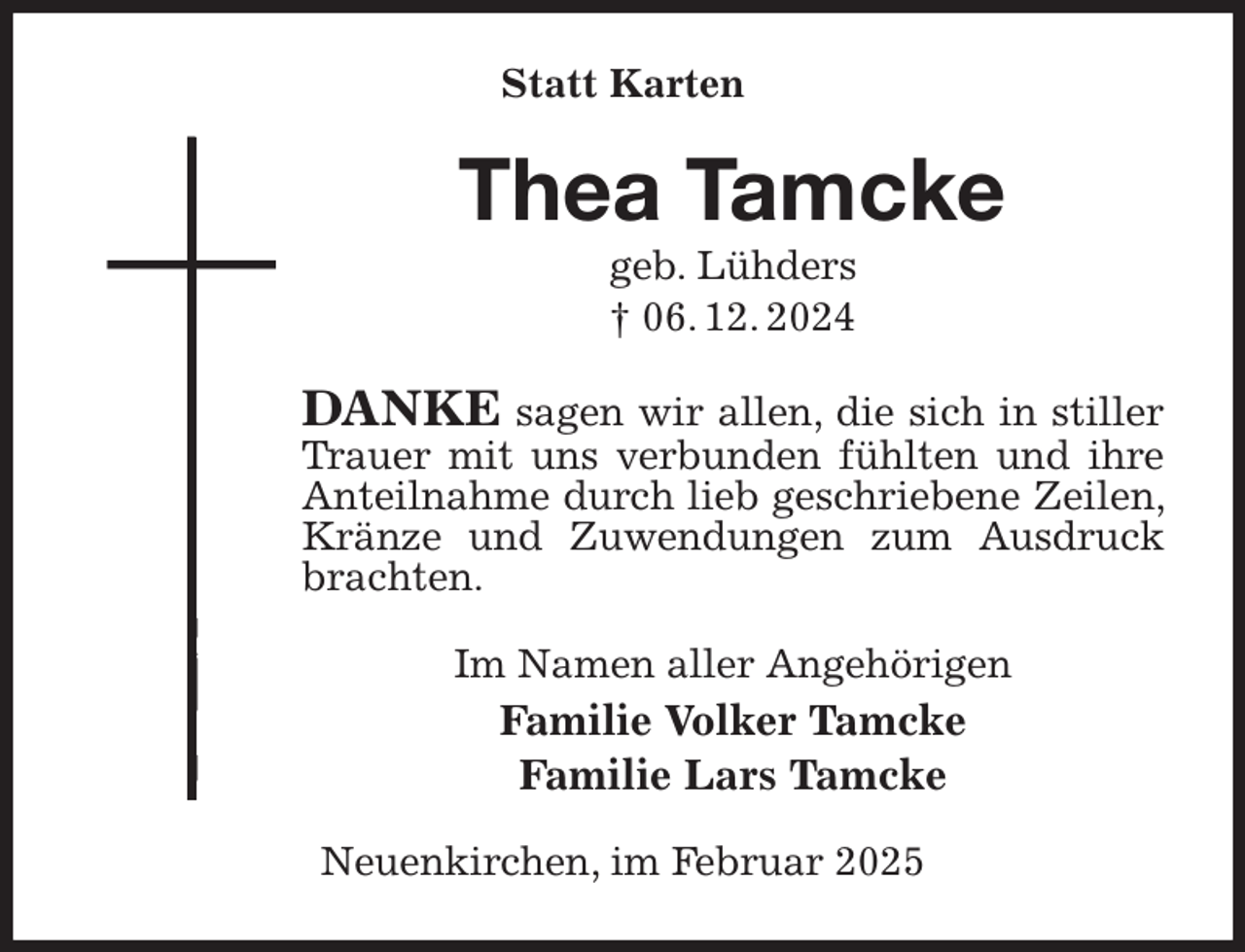 <p>Statt Karten<br />Thea Tamcke<br />geb. Lühders<br />† 06. 12. 2024<br />DANKE sagen wir allen, die sich in stiller Trauer mit uns verbunden fühlten und ihre Anteilnahme durch lieb geschriebene Zeilen, Kränze und Zuwendungen zum Ausdruck brachten.<br />Im Namen aller Angehörigen<br />Familie Volker Tamcke<br />Familie Lars Tamcke<br />Neuenkirchen, im Februar 2025</p>