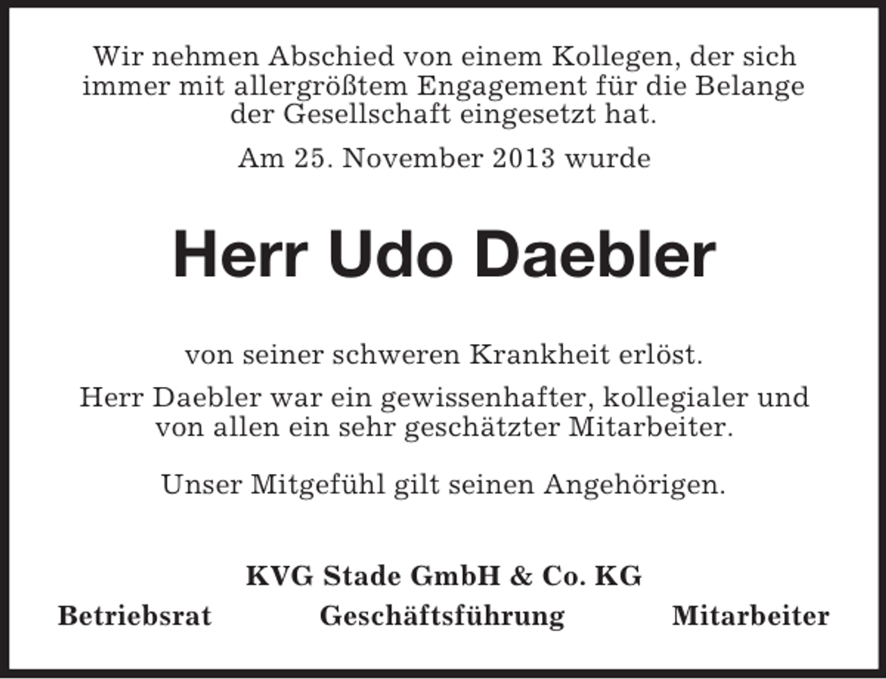 <p>Wir nehmen Abschied von einem Kollegen, der sich<br />immer mit allergrößtem Engagement für die Belange<br />der Gesellschaft eingesetzt hat.<br />Am 25. November 2013 wurde</p><p>Herr Udo Daebler<br />von seiner schweren Krankheit erlöst.<br />Herr Daebler war ein gewissenhafter, kollegialer und<br />von allen ein sehr geschätzter Mitarbeiter.<br />Unser Mitgefühl gilt seinen Angehörigen.</p><p>Betriebsrat</p><p>KVG Stade GmbH &amp; Co. KG<br />Geschäftsführung</p><p>Mitarbeiter</p>