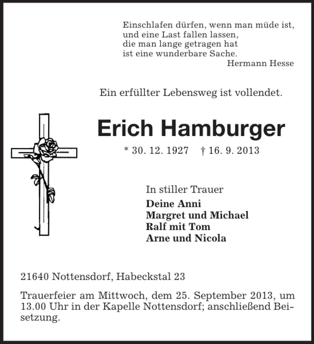 <p>Einschlafen dürfen, wenn man müde ist,<br />und eine Last fallen lassen,<br />die man lange getragen hat<br />ist eine wunderbare Sache.<br />Hermann Hesse</p><p>Ein erfüllter Lebensweg ist vollendet.</p><p>Erich Hamburger<br />* 30. 12. 1927</p><p>† 16. 9. 2013</p><p>In stiller Trauer<br />Deine Anni<br />Margret und Michael<br />Ralf mit Tom<br />Arne und Nicola</p><p>21640 Nottensdorf, Habeckstal 23<br />Trauerfeier am Mittwoch, dem 25. September 2013, um<br />13.00 Uhr in der Kapelle Nottensdorf; anschließend Beisetzung.</p>