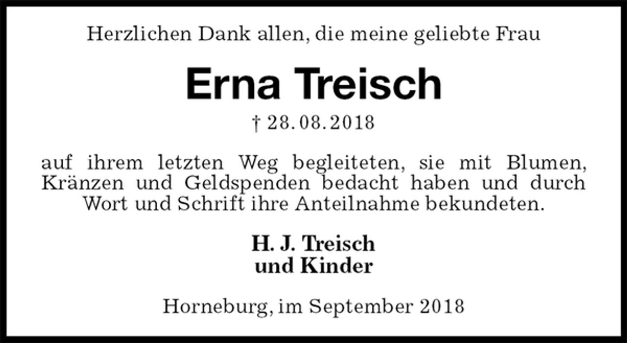 <p>Herzlichen Dank allen, die meine geliebte Frau<br />Erna Treisch<br />† 28. 08. 2018<br />auf ihrem letzten Weg begleiteten, sie mit Blumen, Kränzen und Geldspenden bedacht haben und durch Wort und Schrift ihre Anteilnahme bekundeten.<br />H. J. Treisch<br />und Kinder<br />Horneburg, im September 2018</p>