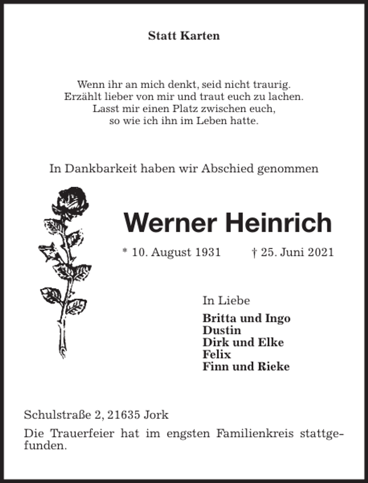 <p>Statt Karten<br />Wenn ihr an mich denkt, seid nicht traurig.<br />Erzählt lieber von mir und traut euch zu lachen.<br />Lasst mir einen Platz zwischen euch,<br />so wie ich ihn im Leben hatte.<br />In Dankbarkeit haben wir Abschied genommen<br />Werner Heinrich<br />* 10. August 1931 † 25. Juni 2021<br />In Liebe<br />Britta und Ingo<br />Dustin<br />Dirk und Elke<br />Felix<br />Finn und Rieke<br />Schulstraße 2, 21635 Jork<br />Die Trauerfeier hat im engsten Familienkreis stattgefunden.</p>