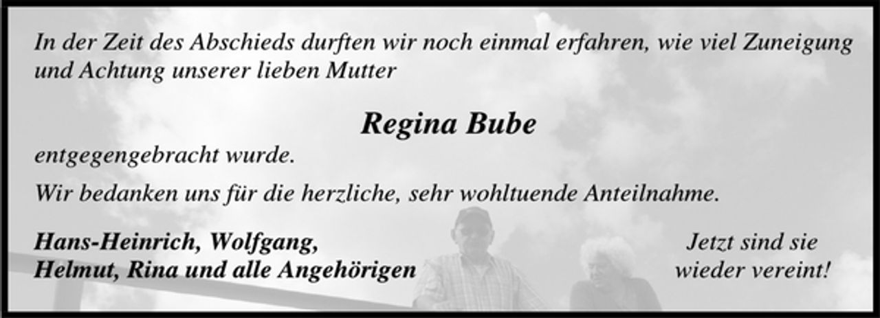 <p>In der Zeit des Abschieds durften wir noch einmal erfahren, wie viel Zuneigung<br />und Achtung unserer lieben Mutter</p><p>Regina Bube</p><p>entgegengebracht wurde.<br />Wir bedanken uns für die herzliche, sehr wohltuende Anteilnahme.<br />Hans-Heinrich, Wolfgang, Jetzt sind sie<br />Helmut, Rina und alle Angehörigen wieder vereint!</p>