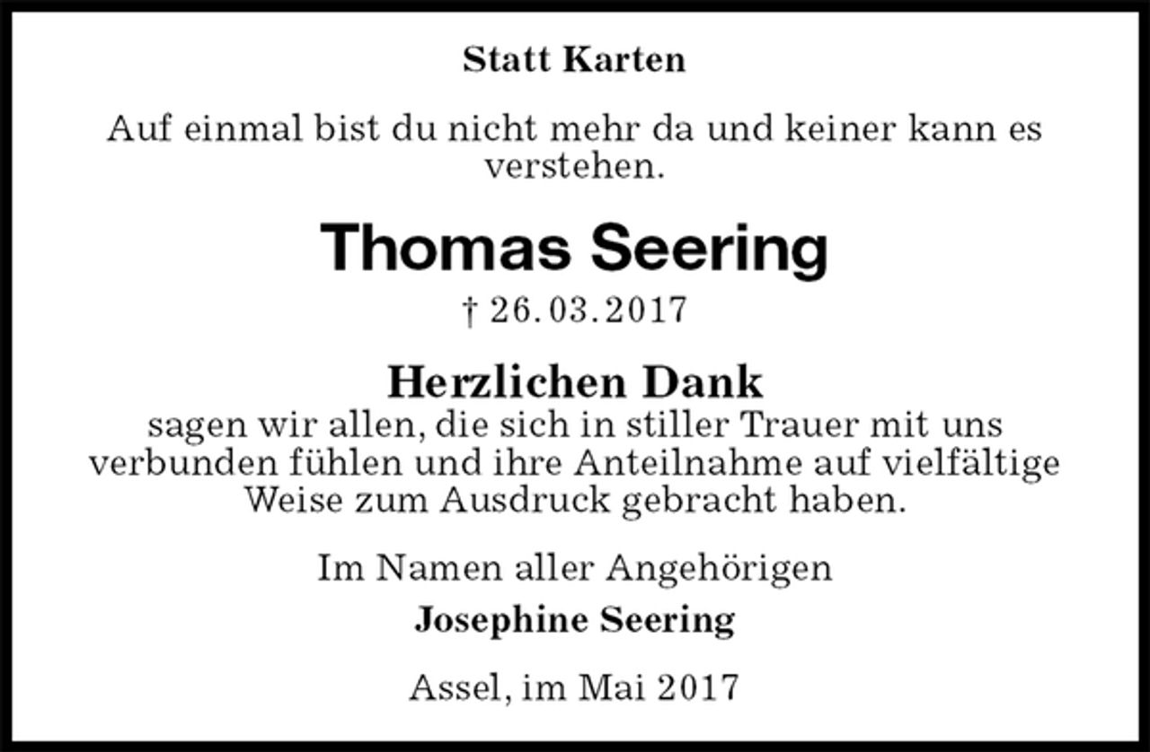 <p>Statt Karten<br />Auf einmal bist du nicht mehr da und keiner kann es verstehen.<br />Thomas Seering<br />† 26. 03. 2017<br />Herzlichen Dank<br />sagen wir allen, die sich in stiller Trauer mit uns<br />verbunden fühlen und ihre Anteilnahme auf vielfältige Weise zum Ausdruck gebracht haben.<br />Im Namen aller Angehörigen<br />Josephine Seering<br />Assel, im Mai 2017</p>
