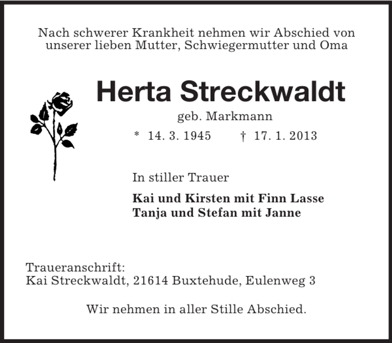 <p>Nach schwerer Krankheit nehmen wir Abschied von<br />unserer lieben Mutter, Schwiegermutter und Oma<br />Herta Streckwaldt<br />geb. Markmann<br />* 14. 3. 1945 † 17. 1. 2013<br />In stiller Trauer<br />Kai und Kirsten mit Finn Lasse<br />Tanja und Stefan mit Janne</p><p>Traueranschrift:<br />Kai Streckwaldt, 21614 Buxtehude, Eulenweg 3</p><p>Wir nehmen in aller Stille Abschied.</p>