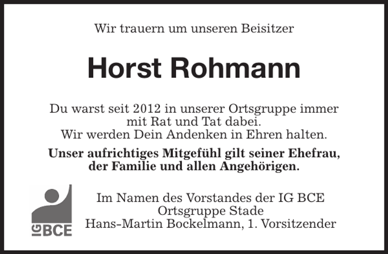 <p>Wir trauern um unseren Beisitzer<br />Horst Rohmann<br />Du warst seit 2012 in unserer Ortsgruppe immer<br />mit Rat und Tat dabei.<br />Wir werden Dein Andenken in Ehren halten.<br />Unser aufrichtiges Mitgefühl gilt seiner Ehefrau,<br />der Familie und allen Angehörigen.<br />Im Namen des Vorstandes der IG BCE<br />Ortsgruppe Stade<br />Hans-Martin Bockelmann, 1. Vorsitzender</p>