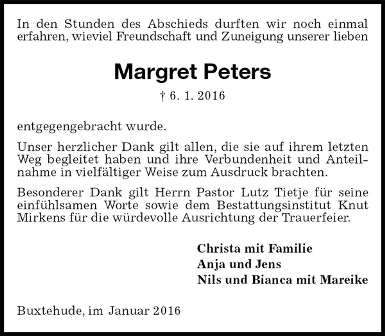 <p>In den Stunden des Abschieds durften wir noch einmal<br />erfahren, wieviel Freundschaft und Zuneigung unserer lieben<br />Margret Peters<br />† 6. 1. 2016<br />entgegengebracht wurde.<br />Unser herzlicher Dank gilt allen, die sie auf ihrem letzten Weg begleitet haben und ihre Verbundenheit und Anteilnahme in vielfältiger Weise zum Ausdruck brachten.<br />Besonderer Dank gilt Herrn Pastor Lutz Tietje für seine einfühlsamen Worte sowie dem Bestattungsinstitut Knut Mirkens für die würdevolle Ausrichtung der Trauerfeier.<br />Christa mit Familie<br />Anja und Jens<br />Nils und Bianca mit Mareike<br />Buxtehude, im Januar 2016</p>