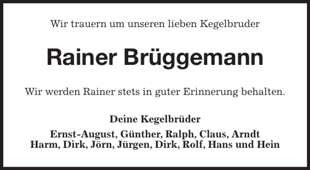 <p>Wir trauern um unseren lieben Kegelbruder<br />Rainer Brüggemann<br />Wir werden Rainer stets in guter Erinnerung behalten.<br />Deine Kegelbrüder<br />Ernst-August, Günther, Ralph, Claus, Arndt<br />Harm, Dirk, Jörn, Jürgen, Dirk, Rolf, Hans und Hein</p>