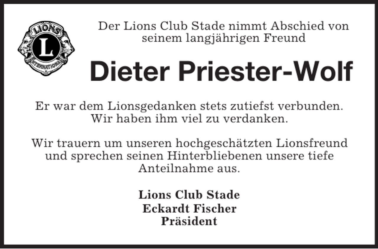 <p>Der Lions Club Stade nimmt Abschied von seinem langjährigen Freund<br />Dieter Priester-Wolf<br />Er war dem Lionsgedanken stets zutiefst verbunden.<br />Wir haben ihm viel zu verdanken.</p><p>Wir trauern um unseren hochgeschätzten Lionsfreund und sprechen seinen Hinterbliebenen unsere tiefe<br />Anteilnahme aus.<br />Lions Club Stade<br />Eckardt Fischer<br />Präsident</p>