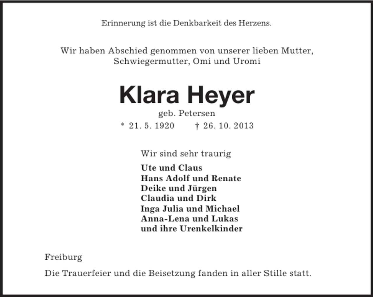 <p>Erinnerung ist die Denkbarkeit des Herzens.<br />Wir haben Abschied genommen von unserer lieben Mutter,<br />Schwiegermutter, Omi und Uromi<br />Klara Heyer<br />geb. Petersen<br />* 21. 5. 1920 † 26. 10. 2013<br />Wir sind sehr traurig<br />Ute und Claus<br />Hans Adolf und Renate<br />Deike und Jürgen<br />Claudia und Dirk<br />Inga Julia und Michael<br />Anna-Lena und Lukas<br />und ihre Urenkelkinder<br />Freiburg<br />Die Trauerfeier und die Beisetzung fanden in aller Stille statt.</p>