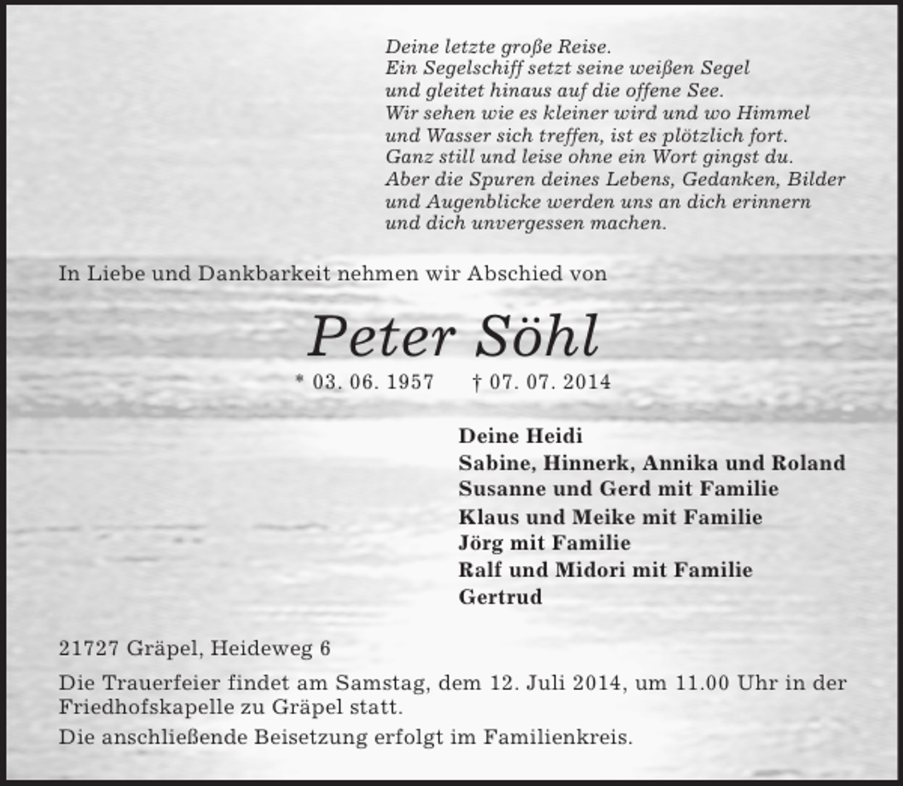 <p>Deine letzte große Reise.<br />Ein Segelschiff setzt seine weißen Segel<br />und gleitet hinaus auf die offene See.<br />Wir sehen wie es kleiner wird und wo Himmel<br />und Wasser sich treffen, ist es plötzlich fort.<br />Ganz still und leise ohne ein Wort gingst du.<br />Aber die Spuren deines Lebens, Gedanken, Bilder<br />und Augenblicke werden uns an dich erinnern<br />und dich unvergessen machen.<br />In Liebe und Dankbarkeit nehmen wir Abschied von<br />Peter Söhl<br />* 03. 06. 1957 † 07. 07. 2014<br />Deine Heidi<br />Sabine, Hinnerk, Annika und Roland<br />Susanne und Gerd mit Familie<br />Klaus und Meike mit Familie<br />Jörg mit Familie<br />Ralf und Midori mit Familie<br />Gertrud<br />21727 Gräpel, Heideweg 6<br />Die Trauerfeier findet am Samstag, dem 12. Juli 2014, um 11.00 Uhr in der Friedhofskapelle zu Gräpel statt.<br />Die anschließende Beisetzung erfolgt im Familienkreis.</p>