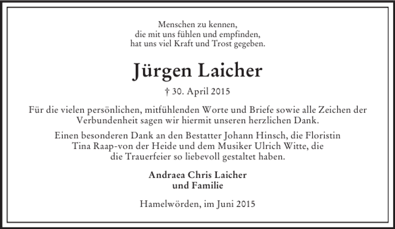 <p>Menschen zu kennen,<br />die mit uns fühlen und empfinden,<br />hat uns viel Kraft und Trost gegeben.<br />Jürgen Laicher<br />† 30. April 2015<br />Für die vielen persönlichen, mitfühlenden Worte und Briefe sowie alle Zeichen der<br />Verbundenheit sagen wir hiermit unseren herzlichen Dank.<br />Einen besonderen Dank an den Bestatter Johann Hinsch, die Floristin<br />Tina Raap-von der Heide und dem Musiker Ulrich Witte, die<br />die Trauerfeier so liebevoll gestaltet haben.<br />Andraea Chris Laicher<br />und Familie<br />Hamelwörden, im Juni 2015</p>