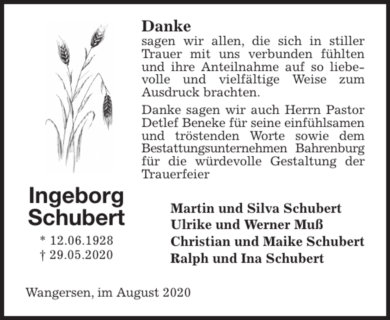 <p>Danke<br />sagen wir allen, die sich in stiller Trauer mit uns verbunden fühlten und ihre Anteilnahme auf so liebevolle und vielfältige Weise zum<br />Ausdruck brachten.<br />Danke sagen wir auch Herrn Pastor Detlef Beneke für seine einfühlsamen<br />und tröstenden Worte sowie dem<br />Bestattungsunternehmen Bahrenburg<br />für die würdevolle Gestaltung der Trauerfeier<br />Martin und Silva Schubert<br />Ulrike und Werner Muß<br />Christian und Maike Schubert<br />Ralph und Ina Schubert<br />Wangersen, im August 2020<br />Ingeborg<br />Schubert<br />* 12.06.1928<br />† 29.05.2020</p>