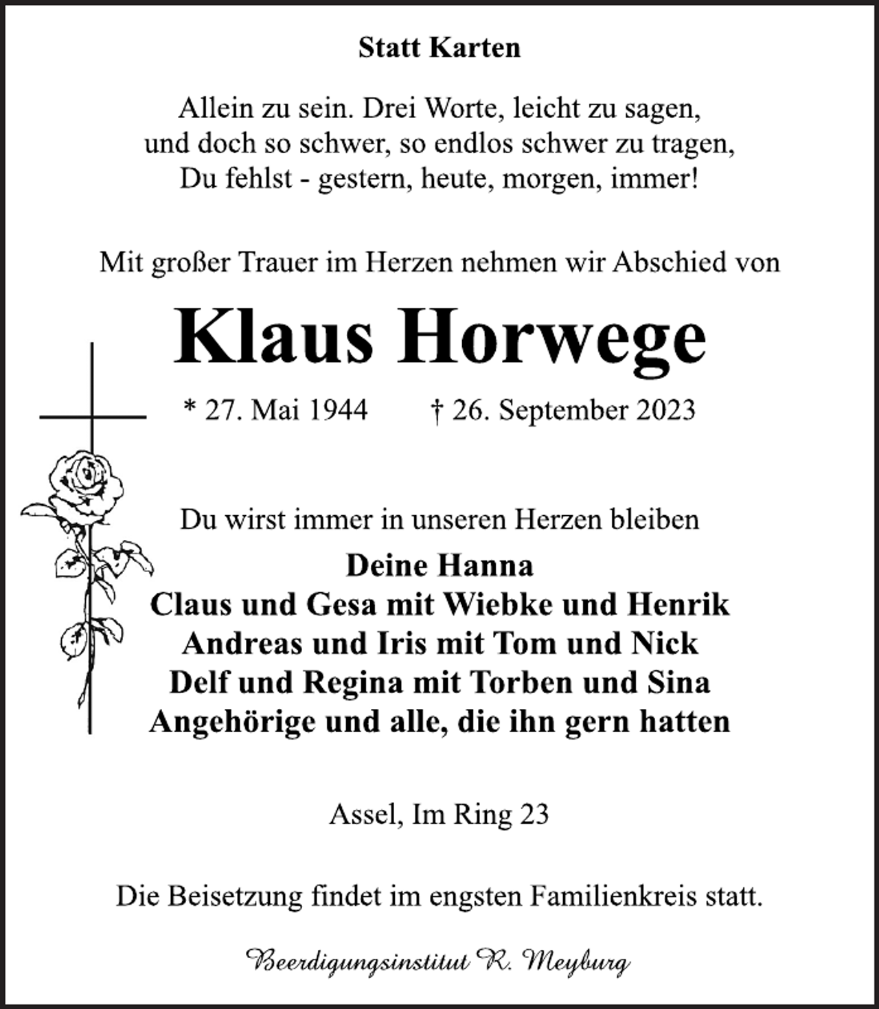 <p>Statt Karten<br />Allein zu sein. Drei Worte, leicht zu sagen,<br />und doch so schwer, so endlos schwer zu tragen, Du fehlst - gestern heute, morgen, immer!<br />Mit großer Trauer im Herzen nehmen wir Abschied von<br />Klaus Horwege<br />* 27. Mai 1944 † 26. September 2023<br />Du wirst immer in unseren Herzen bleiben<br />Deine Hanna<br />Claus und Gesa mit Wiebke, Henrik<br />Andreas und Iris mit Tom, Nick<br />Delf und Regina mit Torben, Sina<br />Angehörige und alle, die ihn gern hatten<br />Assel, Im Ring 23<br />Die Beisetzung findet im engsten Familienkreis statt.<br />Beerdigungsinstitut R. Meyburg</p>