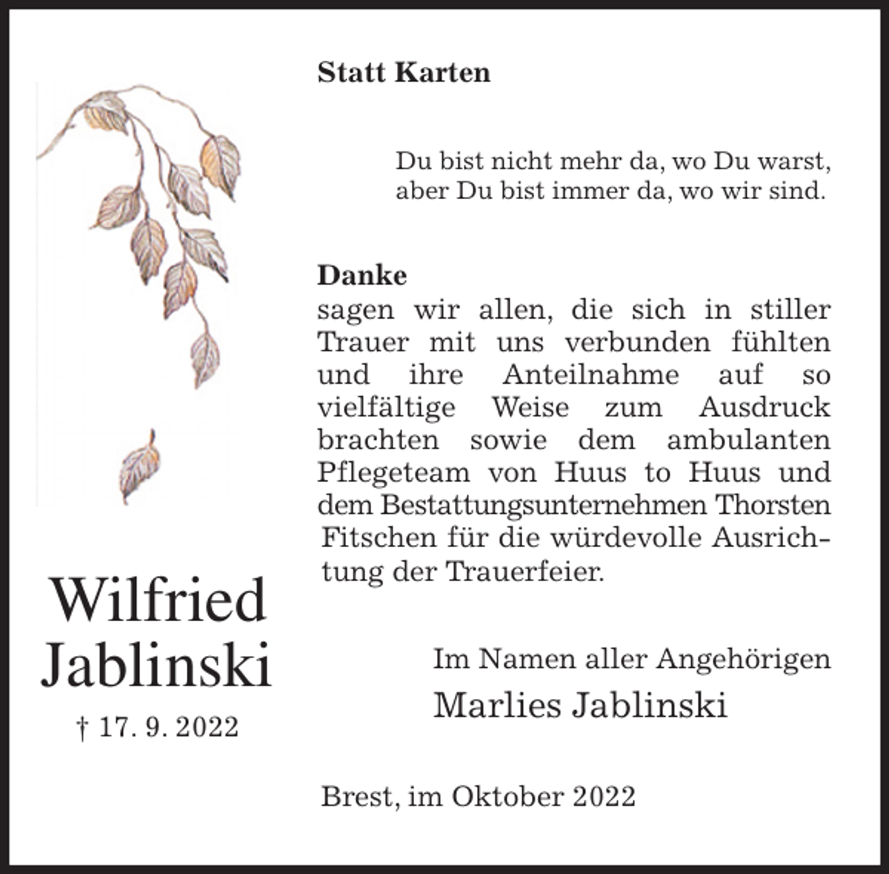 <p>Statt Karten<br />Du bist nicht mehr da, wo Du warst,<br />aber Du bist immer da, wo wir sind.<br />Danke<br />sagen wir allen, die sich in stiller Trauer mit uns verbunden fühlten und ihre Anteilnahme auf so<br />vielfältige Weise zum Ausdruck brachten sowie dem ambulanten Pflegeteam von Huus to Huus und dem Bestattungsunternehmen Thorsten<br />Fitschen für die würdevolle Ausrichtung der Trauerfeier.<br />Im Namen aller Angehörigen<br />Marlies Jablinski<br />Brest, im Oktober 2022<br />Wilfried<br />Jablinski<br />† 17. 9. 2022</p>