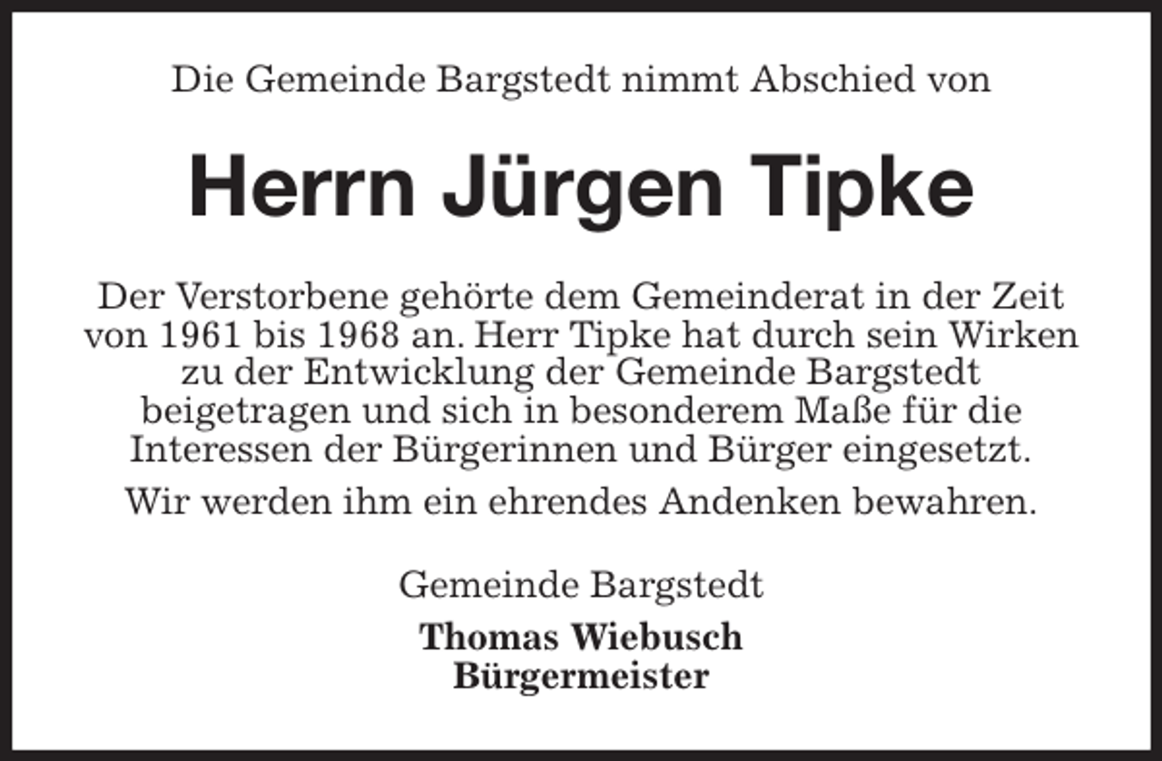 <p>Die Gemeinde Bargstedt nimmt Abschied von<br />Herrn Jürgen Tipke<br />Der Verstorbene gehörte dem Gemeinderat in der Zeit von 1961 bis 1968 an. Herr Tipke hat durch sein Wirken zu der Entwicklung der Gemeinde Bargstedt<br />beigetragen und sich in besonderem Maße für die<br />Interessen der Bürgerinnen und Bürger eingesetzt.<br />Wir werden ihm ein ehrendes Andenken bewahren.<br />Gemeinde Bargstedt<br />Thomas Wiebusch<br />Bürgermeister</p>