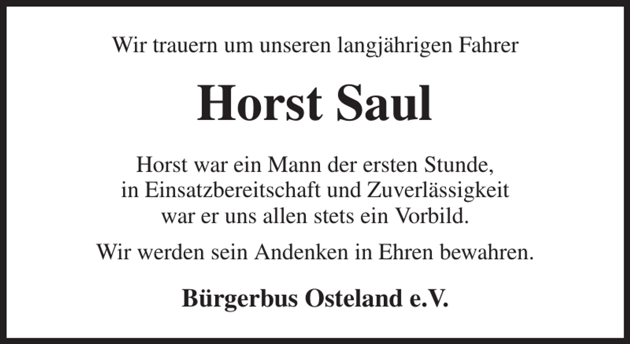 <p>Wir trauern um unseren langjährigen Fahrer<br />Horst Saul<br />Horst war ein Mann der ersten Stunde,<br />in Einsatzbereitschaft und Zuverlässigkeit<br />war er uns allen stets ein Vorbild.<br />Wir werden sein Andenken in Ehren bewahren.<br />Bürgerbus Osteland e.V.</p>