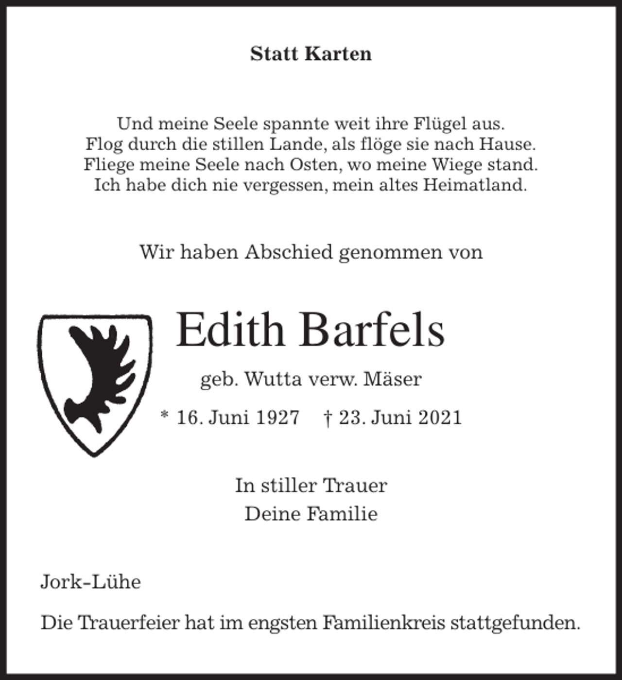 <p>Statt Karten<br />Und meine Seele spannte weit ihre Flügel aus.<br />Flog durch die stillen Lande, als flöge sie nach Hause.<br />Fliege meine Seele nach Osten, wo meine Wiege stand.<br />Ich habe dich nie vergessen, mein altes Heimatland.<br />Wir haben Abschied genommen von<br />Edith Barfels<br />geb. Wutta verw. Mäser<br />* 16. Juni 1927 † 23. Juni 2021<br />In stiller Trauer<br />Deine Familie<br />Jork-Lühe</p>
<p>Die Trauerfeier hat im engsten Familienkreis stattgefunden.</p>