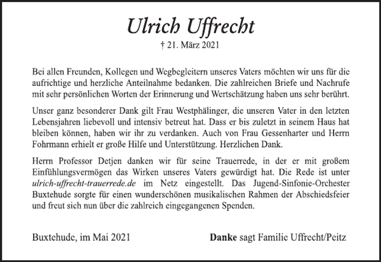 <p>Ulrich Uffrecht<br />† 21. März 2021<br />Bei allen Freunden, Kollegen und Wegbegleitern unseres Vaters möchten wir uns für die aufrichtige und herzliche Anteilnahme bedanken. Die zahlreichen Briefe und Nachrufe mit sehr persönlichen Worten der Erinnerung und Wertschätzung haben uns sehr berührt.<br />Unser ganz besonderer Dank gilt Frau Westphälinger, die unseren Vater in den letzten Lebensjahren liebevoll und intensiv betreut hat. Dass er bis zuletzt in seinem Haus hat bleiben können, haben wir ihr zu verdanken. Auch von Frau Gessenharter und Herrn Fohrmann erhielt er große Unterstützung. Herzlichen Dank.<br />Herrn Professor Detjen danken wir für seine Trauerrede, in der er mit großem Einfühlungsvermögen das Wirken unseres Vaters gewürdigt hat. Die Rede ist unter ulrich-uffrecht-trauerrede.de im Netz eingestellt. Das Jugend-Sinfonie-Orchester Buxtehude sorgte für einen wunderschönen musikalischen Rahmen der Abschiedsfeier und freut sich nun über die zahlreich eingegangenen Spenden.<br />Buxtehude, im Mai 2021<br />Danke sagt Familie Uffrecht/Peitz</p>