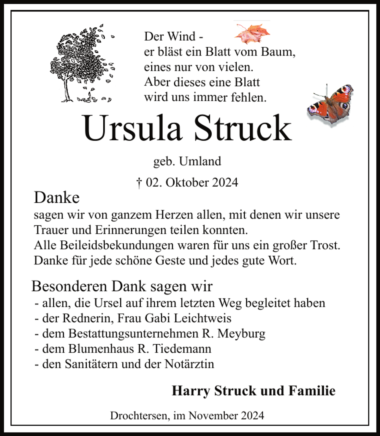 <p>Der Wind er bläst ein Blatt vom Baum,<br />eines nur von vielen.<br />Aber dieses eine Blatt<br />wird uns immer fehlen.</p><p>Ursula Struck<br />geb. Umland</p><p>Danke</p><p>† 02. Oktober 2024</p><p>sagen wir von ganzem Herzen allen, mit denen wir unsere<br />Trauer und Erinnerungen teilen konnten.<br />Alle Beileidsbekundungen waren für uns ein großer Trost.<br />Danke für jede schöne Geste und jedes gute Wort.</p><p>Besonderen Dank sagen wir</p><p>- allen, die Ursel auf ihrem letzten Weg begleitet haben<br />- der Rednerin, Frau Gabi Leichtweis<br />- dem Bestattungsunternehmen R. Meyburg<br />- dem Blumenhaus R. Tiedemann<br />- den Sanitätern und der Notärztin</p><p>Harry Struck und Familie<br />Drochtersen, im November 2024</p>
