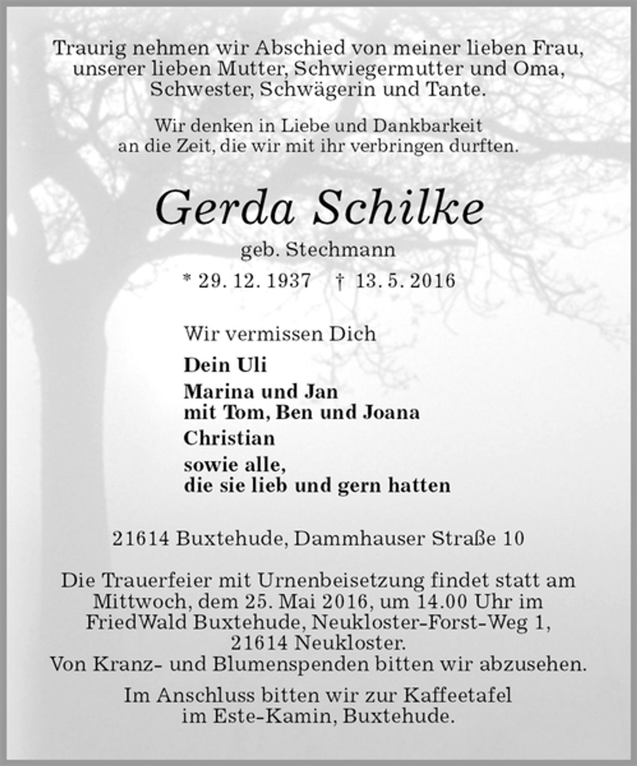 <p>Traurig nehmen wir Abschied von meiner lieben Frau,<br />unserer lieben Mutter, Schwiegermutter und Oma,<br />Schwester, Schwägerin und Tante.<br />Wir denken in Liebe und Dankbarkeit<br />an die Zeit, die wir mit ihr verbringen durften.<br />Gerda Schilke<br />geb. Stechmann<br />* 29. 12. 1937 † 13. 5. 2016<br />Wir vermissen Dich<br />Dein Uli<br />Marina und Jan<br />mit Tom, Ben und Joana<br />Christian<br />sowie alle,<br />die sie lieb und gern hatten<br />21614 Buxtehude, Dammhauser Straße 10</p>
<p>Die Trauerfeier mit Urnenbeisetzung findet statt am<br />Mittwoch, dem 25. Mai 2016, um 14.00 Uhr im<br />FriedWald Buxtehude, Neukloster-Forst-Weg 1,<br />21614 Neukloster.<br />Von Kranz- und Blumenspenden bitten wir abzusehen.<br />Im Anschluss bitten wir zur Kaffeetafel<br />im Este-Kamin, Buxtehude.</p>