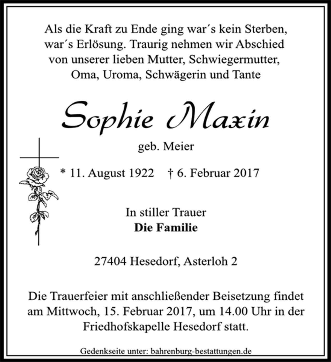 <p>Als die Kraft zu Ende ging war´s kein Sterben,<br />war´s Erlösung. Traurig nehmen wir Abschied<br />von unserer lieben Mutter, Schwiegermutter,<br />Oma, Uroma, Schwägerin und Tante</p>
<p>Sophie Maxin<br />geb. Meier</p>
<p>* 11. August 1922 † 6. Februar 2017<br />In stiller Trauer</p>
<p>Die Familie</p>
<p>27404 Hesedorf, Asterloh 2</p>
<p>Die Trauerfeier mit anschließender Beisetzung findet<br />am Mittwoch, 15. Februar 2017, um 14.00 Uhr in der<br />Friedhofskapelle Hesedorf statt.</p>
<p>Gedenkseite unter: bahrenburg-bestattungen.de</p>