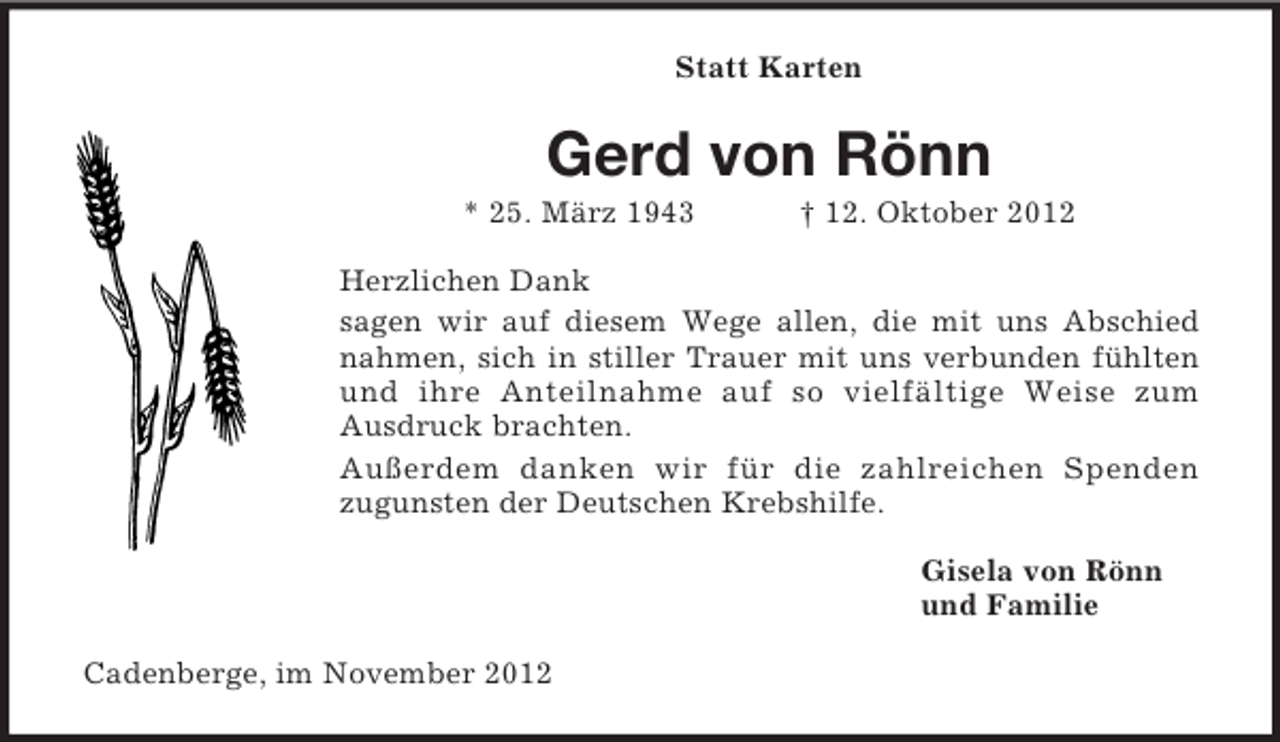 <p>Statt Karten</p><p>Gerd von Rönn<br />* 25. März 1943</p><p>† 12. Oktober 2012</p><p>Herzlichen Dank<br />sagen wir auf diesem Wege allen, die mit uns Abschied<br />nahmen, sich in stiller Trauer mit uns verbunden fühlten<br />und ihre Anteilnahme auf so vielfältige Weise zum<br />Ausdruck brachten.<br />Außerdem danken wir für die zahlreichen Spenden<br />zugunsten der Deutschen Krebshilfe.<br />Gisela von Rönn<br />und Familie<br />Cadenberge, im November 2012</p>