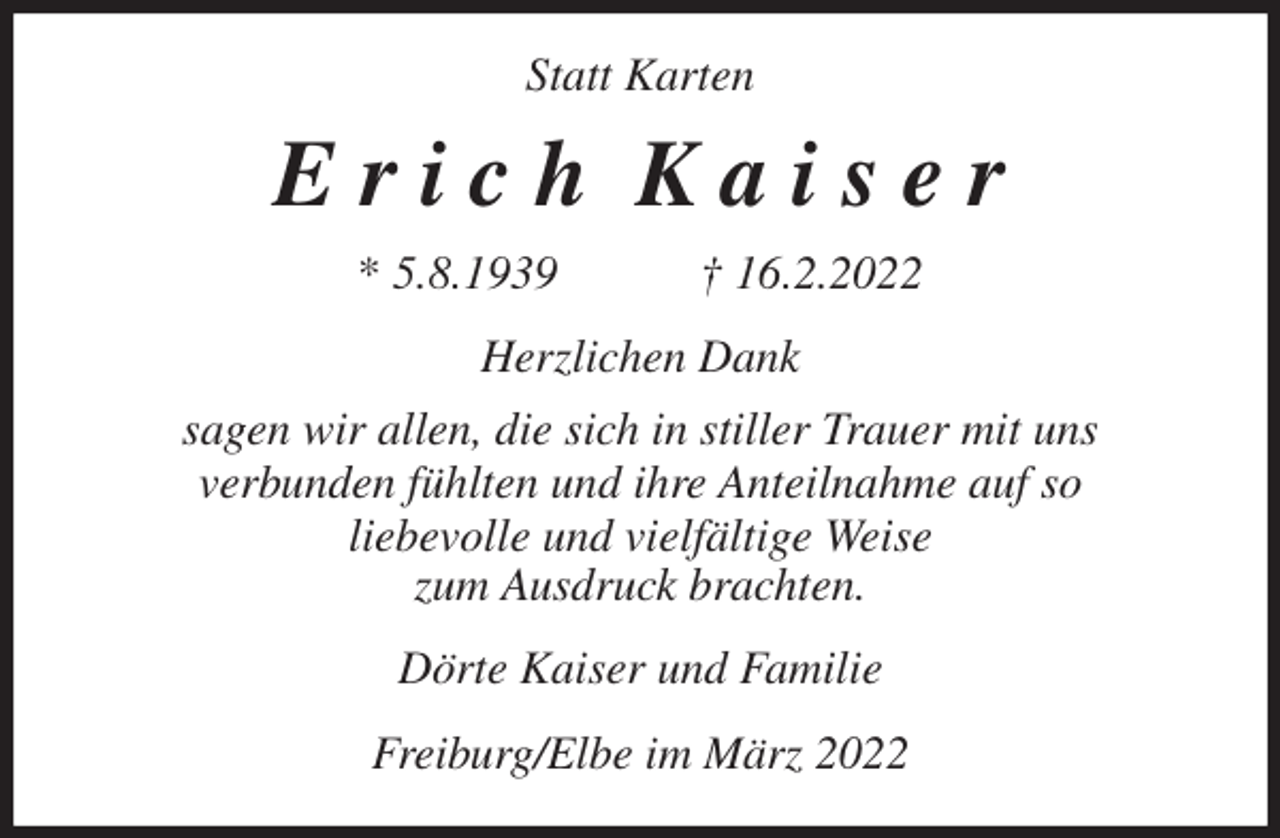 <p>Statt Karten<br />E r i c h K a i s e r<br />* 5.8.1939 † 16.2.2022<br />Herzlichen Dank<br />sagen wir allen, die sich in stiller Trauer mit uns<br />verbunden fühlten und ihre Anteilnahme auf so<br />liebevolle und vielfältige Weise<br />zum Ausdruck brachten.<br />Dörte Kaiser und Familie<br />Freiburg/Elbe im März 2022</p>