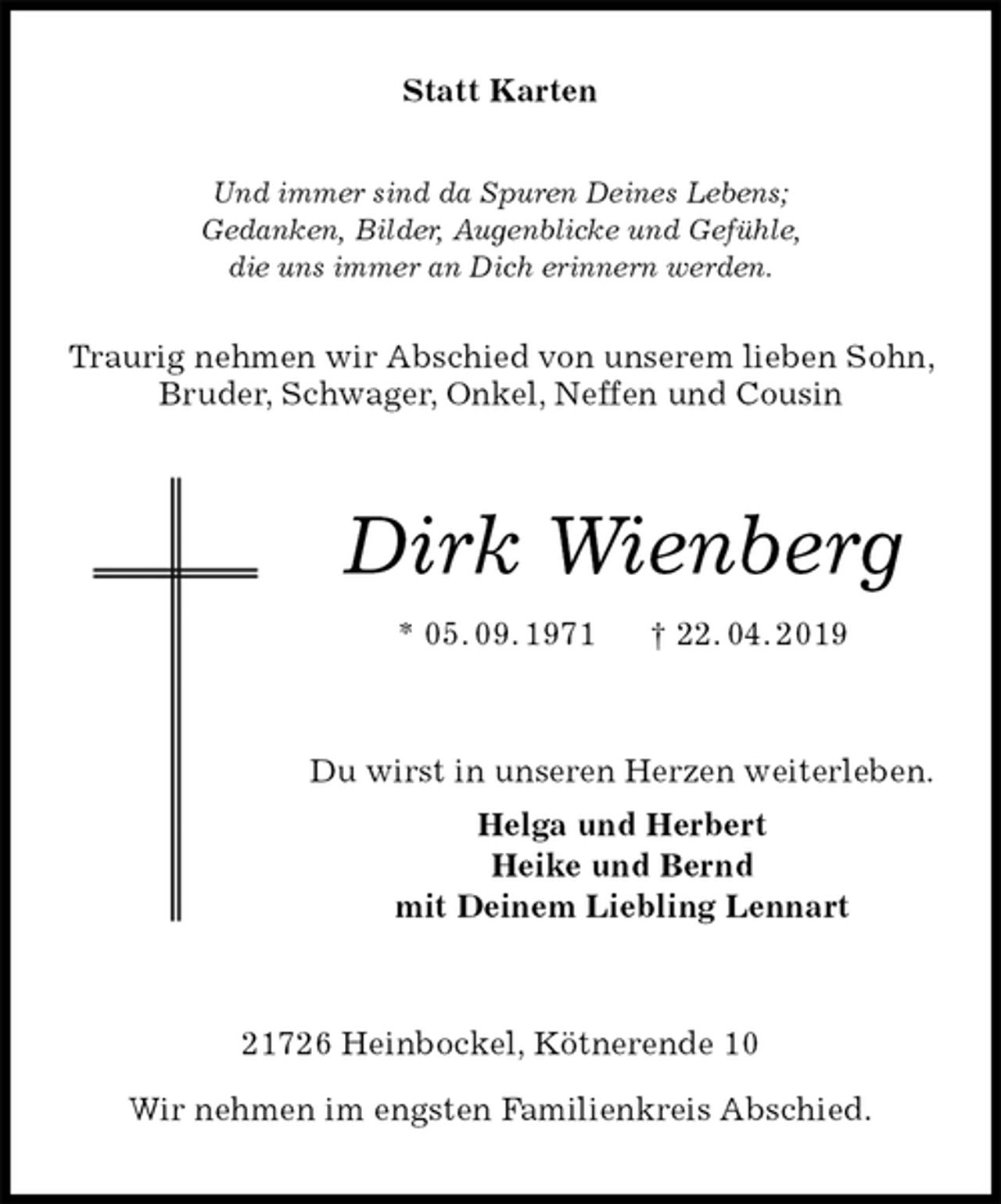 <p>Statt Karten<br />Und immer sind da Spuren Deines Lebens;<br />Gedanken, Bilder, Augenblicke und Gefühle,<br />die uns immer an Dich erinnern werden.<br />Traurig nehmen wir Abschied von unserem lieben Sohn, Bruder, Schwager, Onkel, Neffen und Cousin<br />Dirk Wienberg<br />* 05. 09. 1971 † 22. 04. 2019<br />Du wirst in unseren Herzen weiterleben.<br />Helga und Herbert<br />Heike und Bernd<br />mit Deinem Liebling Lennart<br />21726 Heinbockel, Kötnerende 10</p><p>Wir nehmen im engsten Familienkreis Abschied.</p>