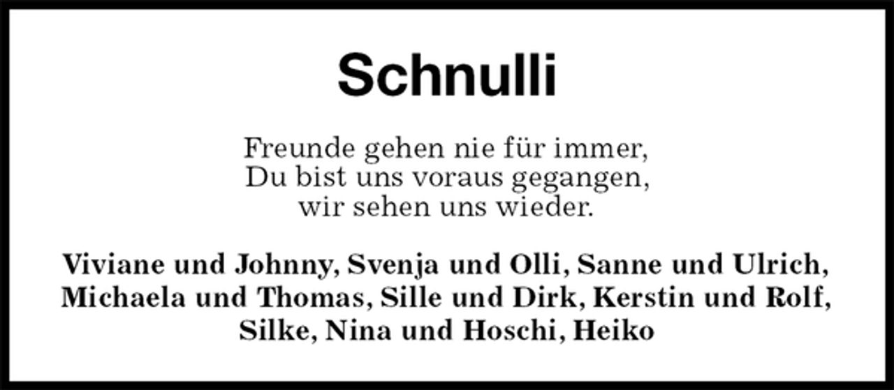 <p>Schnulli<br />Freunde gehen nie für immer,<br />Du bist uns voraus gegangen,<br />wir sehen uns wieder.<br />Viviane und Johnny, Svenja und Olli, Sanne und Ulrich,<br />Michaela und Thomas, Sille und Dirk, Kerstin und Rolf,<br />Silke, Nina und Hoschi, Heiko</p>