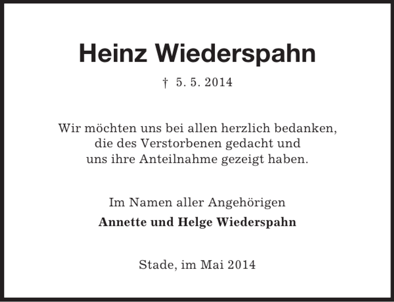 <p>Heinz Wiederspahn<br />† 5. 5. 2014<br />Wir möchten uns bei allen herzlich bedanken,<br />die des Verstorbenen gedacht und<br />uns ihre Anteilnahme gezeigt haben.<br />Im Namen aller Angehörigen<br />Annette und Helge Wiederspahn<br />Stade, im Mai 2014</p>