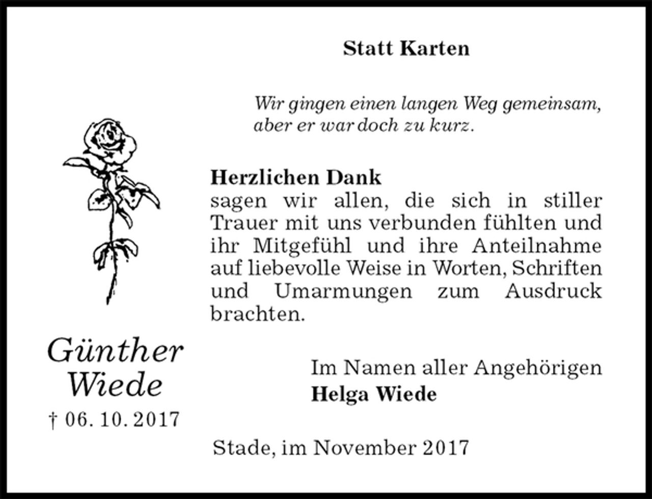 <p>Statt Karten<br />Wir gingen einen langen Weg gemeinsam,<br />aber er war doch zu kurz.<br />Herzlichen Dank<br />sagen wir allen, die sich in stiller Trauer mit uns verbunden fühlten und ihr Mitgefühl und ihre Anteilnahme auf liebevolle Weise in Worten, Schriften und Umarmungen zum Ausdruck brachten.<br />Im Namen aller Angehörigen<br />Helga Wiede<br />Stade, im November 2017<br />Günther<br />Wiede<br />† 06. 10. 2017</p>