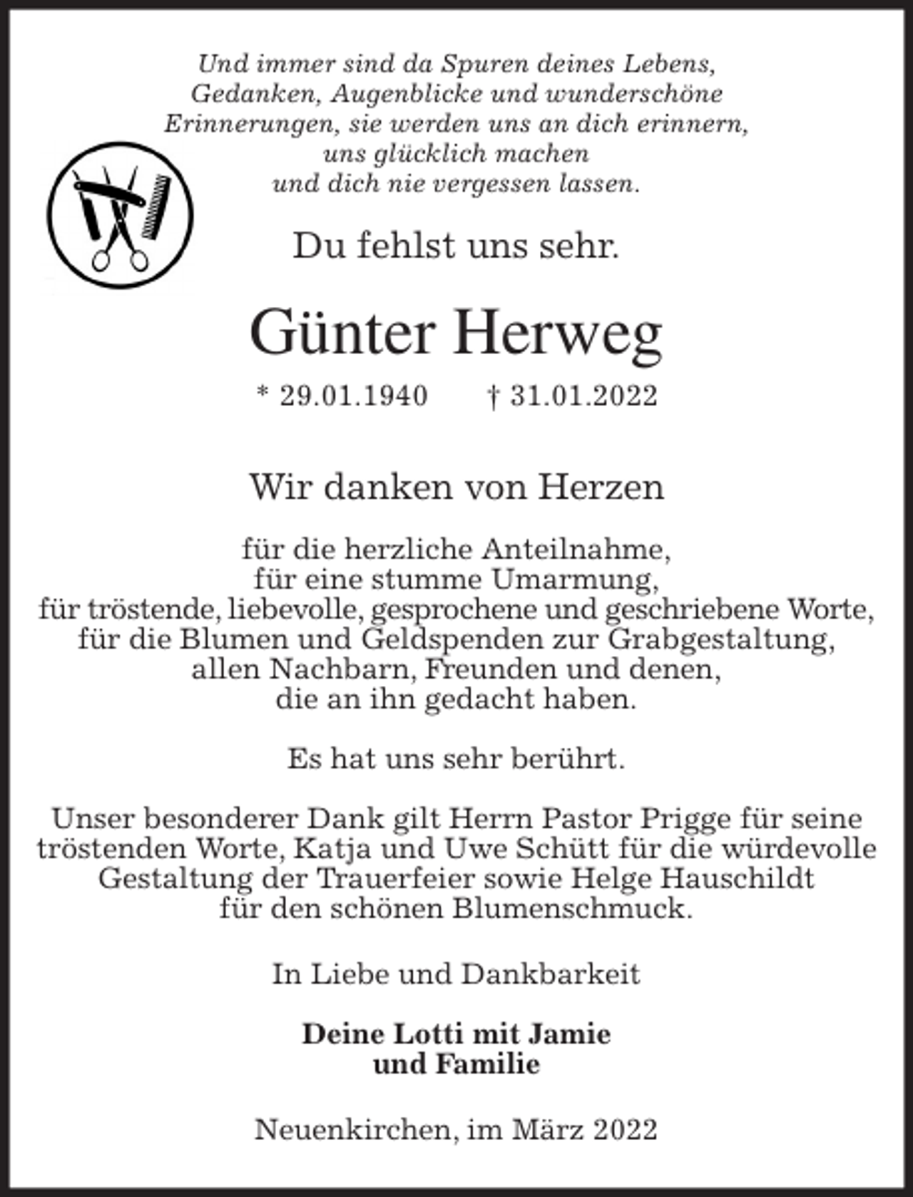 <p>Und immer sind da Spuren deines Lebens,<br />Gedanken, Augenblicke und wunderschöne<br />Erinnerungen, sie werden uns an dich erinnern,<br />uns glücklich machen<br />und dich nie vergessen lassen.<br />Du fehlst uns sehr.<br />Günter Herweg<br />* 29.01.1940 † 31.01.2022<br />Wir danken von Herzen</p>
<p>für die herzliche Anteilnahme,<br />für eine stumme Umarmung,<br />für tröstende, liebevolle, gesprochene und geschriebene Worte,<br />für die Blumen und Geldspenden zur Grabgestaltung,<br />allen Nachbarn, Freunden und denen,<br />die an ihn gedacht haben.</p>
<p>Es hat uns sehr berührt.</p>
<p>Unser besonderer Dank gilt Herrn Pastor Prigge für seine tröstenden Worte, Katja und Uwe Schütt für die würdevolle Gestaltung der Trauerfeier sowie Helge Hauschildt<br />für den schönen Blumenschmuck.<br />In Liebe und Dankbarkeit</p>
<p>Deine Lotti mit Jamie<br />und Familie<br />Neuenkirchen, im März 2022</p>