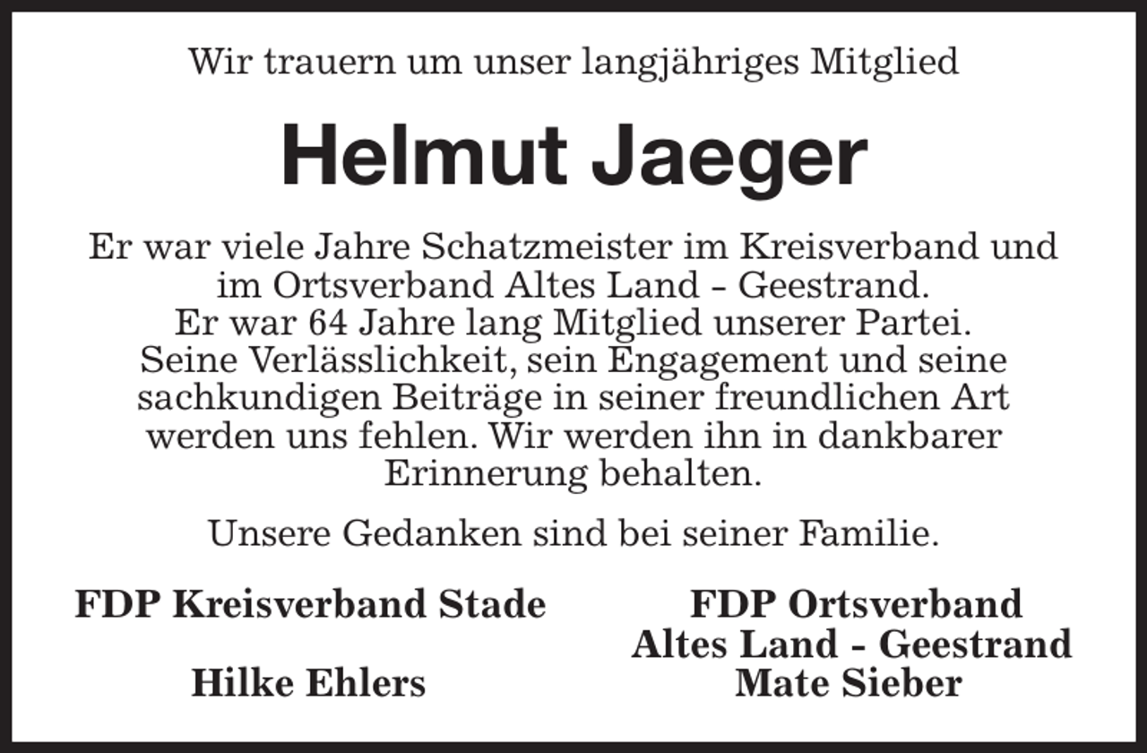 <p>Wir trauern um unser langjähriges Mitglied<br />Helmut Jaeger<br />Er war viele Jahre Schatzmeister im Kreisverband und im Ortsverband Altes Land - Geestrand.<br />Er war 64 Jahre lang Mitglied unserer Partei.<br />Seine Verlässlichkeit, sein Engagement und seine<br />sachkundigen Beiträge in seiner freundlichen Art<br />werden uns fehlen. Wir werden ihn in dankbarer<br />Erinnerung behalten.<br />Unsere Gedanken sind bei seiner Familie.<br />FDP Kreisverband Stade FDP Ortsverband<br />Altes Land - Geestrand<br />Hilke Ehlers Mate Sieber</p>